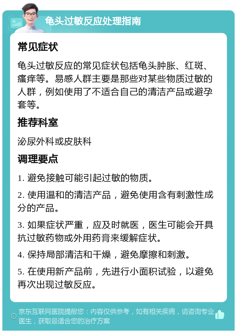 龟头过敏反应处理指南 常见症状 龟头过敏反应的常见症状包括龟头肿胀、红斑、瘙痒等。易感人群主要是那些对某些物质过敏的人群，例如使用了不适合自己的清洁产品或避孕套等。 推荐科室 泌尿外科或皮肤科 调理要点 1. 避免接触可能引起过敏的物质。 2. 使用温和的清洁产品，避免使用含有刺激性成分的产品。 3. 如果症状严重，应及时就医，医生可能会开具抗过敏药物或外用药膏来缓解症状。 4. 保持局部清洁和干燥，避免摩擦和刺激。 5. 在使用新产品前，先进行小面积试验，以避免再次出现过敏反应。