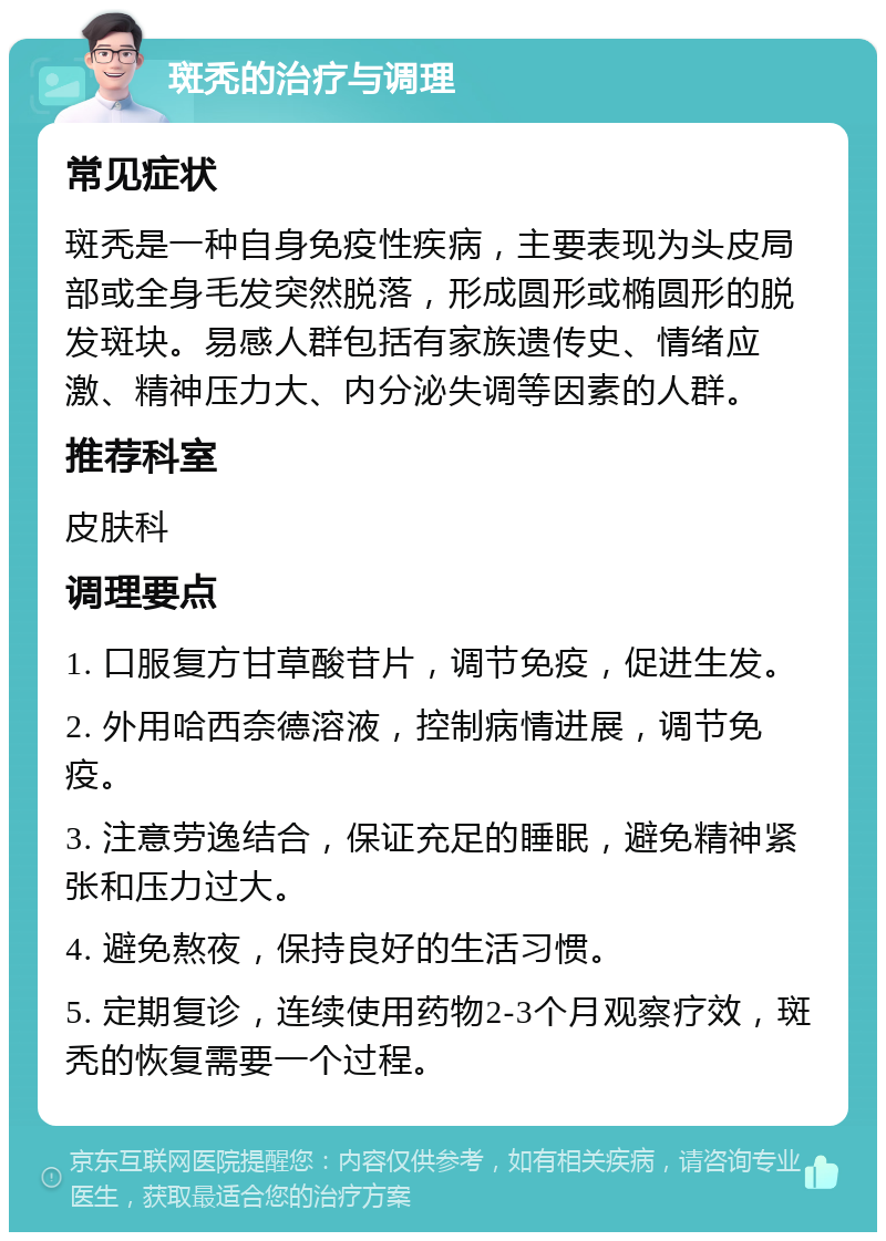 斑秃的治疗与调理 常见症状 斑秃是一种自身免疫性疾病，主要表现为头皮局部或全身毛发突然脱落，形成圆形或椭圆形的脱发斑块。易感人群包括有家族遗传史、情绪应激、精神压力大、内分泌失调等因素的人群。 推荐科室 皮肤科 调理要点 1. 口服复方甘草酸苷片，调节免疫，促进生发。 2. 外用哈西奈德溶液，控制病情进展，调节免疫。 3. 注意劳逸结合，保证充足的睡眠，避免精神紧张和压力过大。 4. 避免熬夜，保持良好的生活习惯。 5. 定期复诊，连续使用药物2-3个月观察疗效，斑秃的恢复需要一个过程。