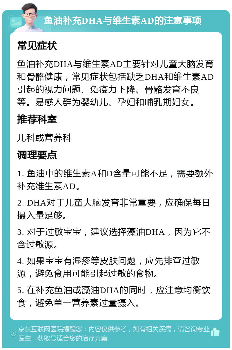 鱼油补充DHA与维生素AD的注意事项 常见症状 鱼油补充DHA与维生素AD主要针对儿童大脑发育和骨骼健康，常见症状包括缺乏DHA和维生素AD引起的视力问题、免疫力下降、骨骼发育不良等。易感人群为婴幼儿、孕妇和哺乳期妇女。 推荐科室 儿科或营养科 调理要点 1. 鱼油中的维生素A和D含量可能不足，需要额外补充维生素AD。 2. DHA对于儿童大脑发育非常重要，应确保每日摄入量足够。 3. 对于过敏宝宝，建议选择藻油DHA，因为它不含过敏源。 4. 如果宝宝有湿疹等皮肤问题，应先排查过敏源，避免食用可能引起过敏的食物。 5. 在补充鱼油或藻油DHA的同时，应注意均衡饮食，避免单一营养素过量摄入。