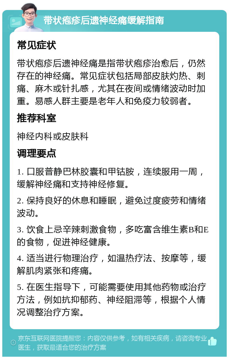 带状疱疹后遗神经痛缓解指南 常见症状 带状疱疹后遗神经痛是指带状疱疹治愈后，仍然存在的神经痛。常见症状包括局部皮肤灼热、刺痛、麻木或针扎感，尤其在夜间或情绪波动时加重。易感人群主要是老年人和免疫力较弱者。 推荐科室 神经内科或皮肤科 调理要点 1. 口服普静巴林胶囊和甲钴胺，连续服用一周，缓解神经痛和支持神经修复。 2. 保持良好的休息和睡眠，避免过度疲劳和情绪波动。 3. 饮食上忌辛辣刺激食物，多吃富含维生素B和E的食物，促进神经健康。 4. 适当进行物理治疗，如温热疗法、按摩等，缓解肌肉紧张和疼痛。 5. 在医生指导下，可能需要使用其他药物或治疗方法，例如抗抑郁药、神经阻滞等，根据个人情况调整治疗方案。