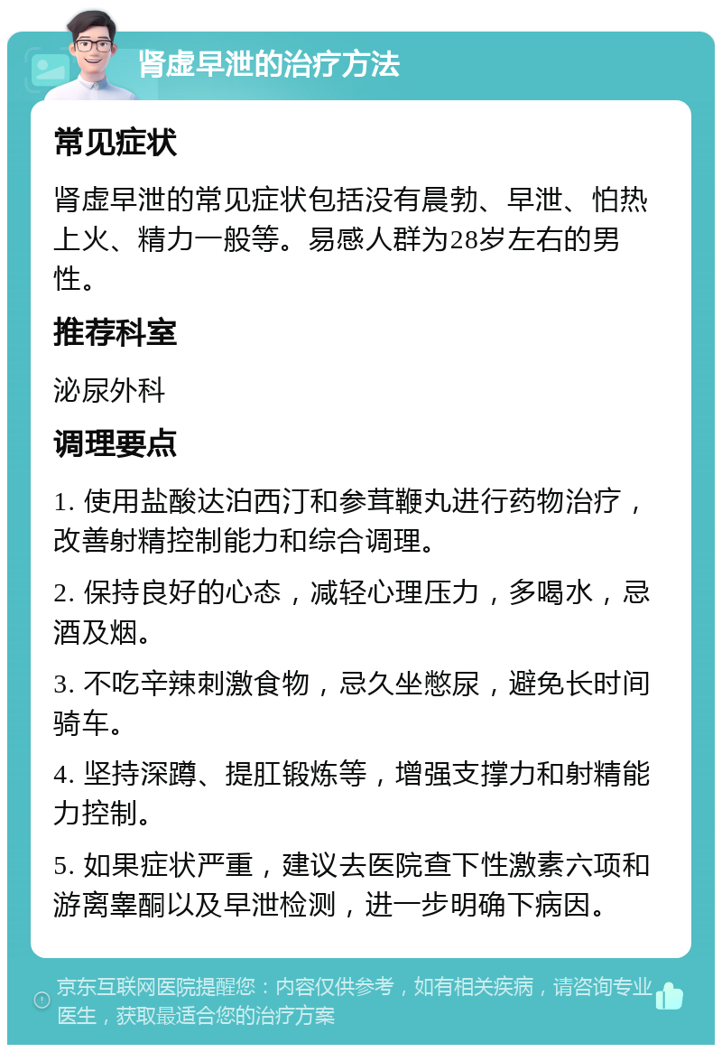 肾虚早泄的治疗方法 常见症状 肾虚早泄的常见症状包括没有晨勃、早泄、怕热上火、精力一般等。易感人群为28岁左右的男性。 推荐科室 泌尿外科 调理要点 1. 使用盐酸达泊西汀和参茸鞭丸进行药物治疗，改善射精控制能力和综合调理。 2. 保持良好的心态，减轻心理压力，多喝水，忌酒及烟。 3. 不吃辛辣刺激食物，忌久坐憋尿，避免长时间骑车。 4. 坚持深蹲、提肛锻炼等，增强支撑力和射精能力控制。 5. 如果症状严重，建议去医院查下性激素六项和游离睾酮以及早泄检测，进一步明确下病因。