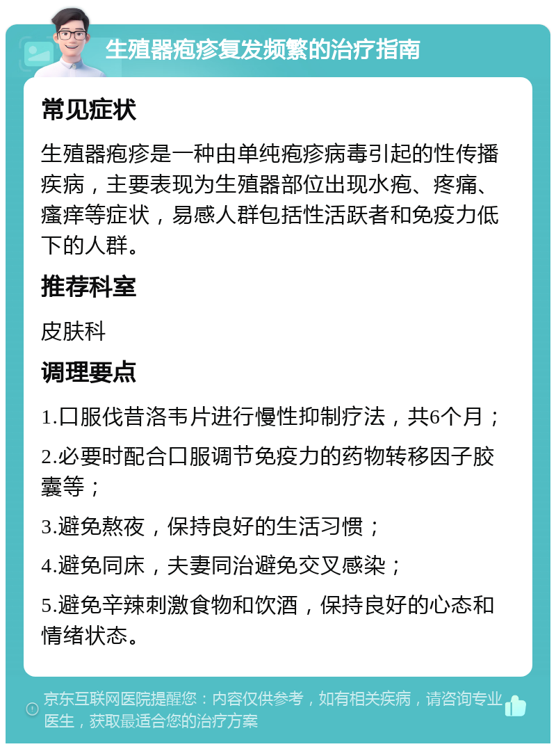 生殖器疱疹复发频繁的治疗指南 常见症状 生殖器疱疹是一种由单纯疱疹病毒引起的性传播疾病，主要表现为生殖器部位出现水疱、疼痛、瘙痒等症状，易感人群包括性活跃者和免疫力低下的人群。 推荐科室 皮肤科 调理要点 1.口服伐昔洛韦片进行慢性抑制疗法，共6个月； 2.必要时配合口服调节免疫力的药物转移因子胶囊等； 3.避免熬夜，保持良好的生活习惯； 4.避免同床，夫妻同治避免交叉感染； 5.避免辛辣刺激食物和饮酒，保持良好的心态和情绪状态。