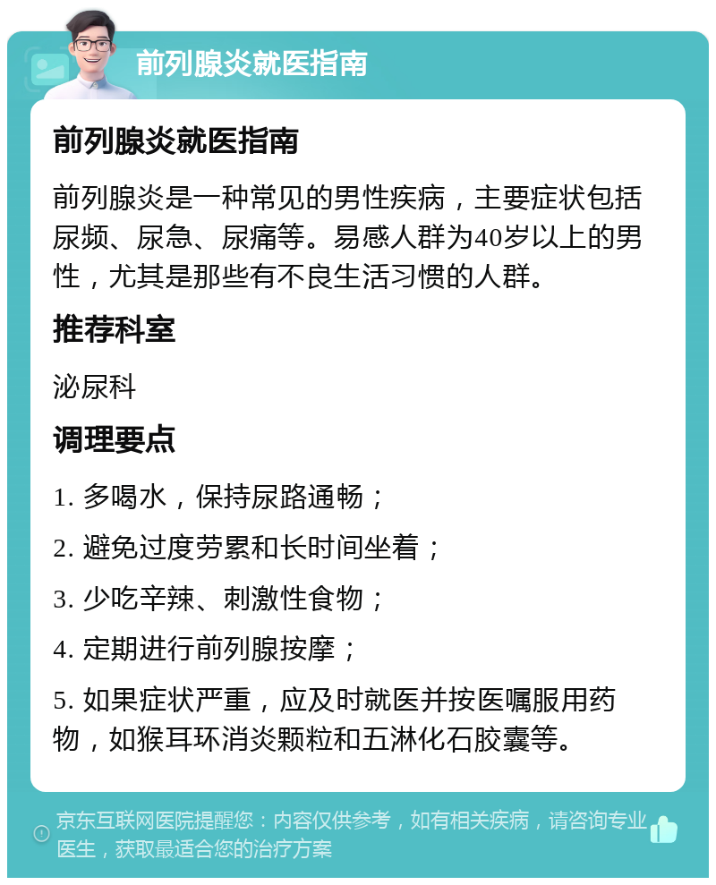 前列腺炎就医指南 前列腺炎就医指南 前列腺炎是一种常见的男性疾病，主要症状包括尿频、尿急、尿痛等。易感人群为40岁以上的男性，尤其是那些有不良生活习惯的人群。 推荐科室 泌尿科 调理要点 1. 多喝水，保持尿路通畅； 2. 避免过度劳累和长时间坐着； 3. 少吃辛辣、刺激性食物； 4. 定期进行前列腺按摩； 5. 如果症状严重，应及时就医并按医嘱服用药物，如猴耳环消炎颗粒和五淋化石胶囊等。