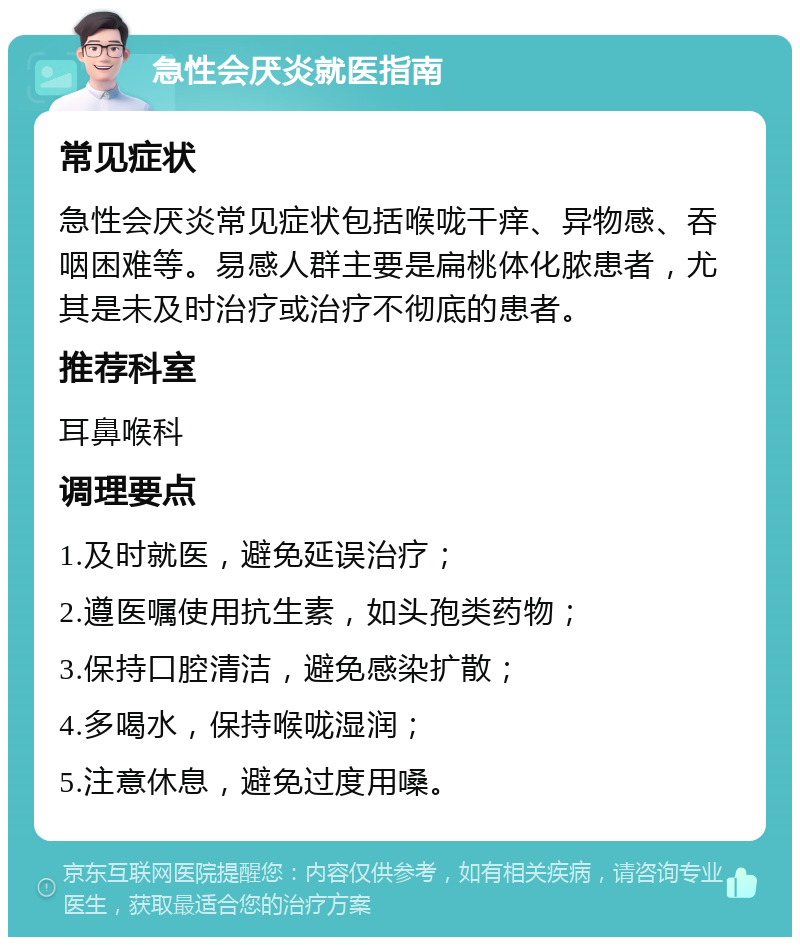 急性会厌炎就医指南 常见症状 急性会厌炎常见症状包括喉咙干痒、异物感、吞咽困难等。易感人群主要是扁桃体化脓患者，尤其是未及时治疗或治疗不彻底的患者。 推荐科室 耳鼻喉科 调理要点 1.及时就医，避免延误治疗； 2.遵医嘱使用抗生素，如头孢类药物； 3.保持口腔清洁，避免感染扩散； 4.多喝水，保持喉咙湿润； 5.注意休息，避免过度用嗓。