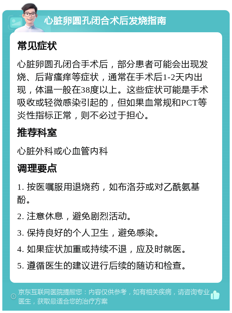 心脏卵圆孔闭合术后发烧指南 常见症状 心脏卵圆孔闭合手术后，部分患者可能会出现发烧、后背瘙痒等症状，通常在手术后1-2天内出现，体温一般在38度以上。这些症状可能是手术吸收或轻微感染引起的，但如果血常规和PCT等炎性指标正常，则不必过于担心。 推荐科室 心脏外科或心血管内科 调理要点 1. 按医嘱服用退烧药，如布洛芬或对乙酰氨基酚。 2. 注意休息，避免剧烈活动。 3. 保持良好的个人卫生，避免感染。 4. 如果症状加重或持续不退，应及时就医。 5. 遵循医生的建议进行后续的随访和检查。