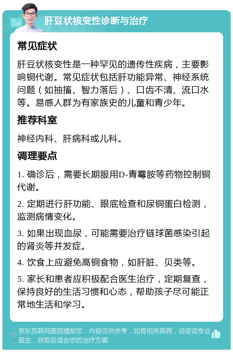 肝豆状核变性诊断与治疗 常见症状 肝豆状核变性是一种罕见的遗传性疾病，主要影响铜代谢。常见症状包括肝功能异常、神经系统问题（如抽搐、智力落后）、口齿不清、流口水等。易感人群为有家族史的儿童和青少年。 推荐科室 神经内科、肝病科或儿科。 调理要点 1. 确诊后，需要长期服用D-青霉胺等药物控制铜代谢。 2. 定期进行肝功能、眼底检查和尿铜蛋白检测，监测病情变化。 3. 如果出现血尿，可能需要治疗链球菌感染引起的肾炎等并发症。 4. 饮食上应避免高铜食物，如肝脏、贝类等。 5. 家长和患者应积极配合医生治疗，定期复查，保持良好的生活习惯和心态，帮助孩子尽可能正常地生活和学习。