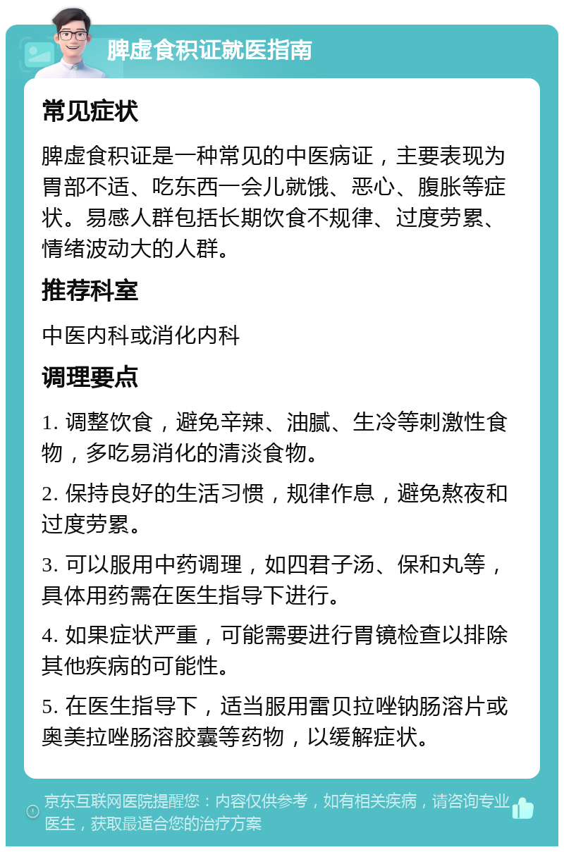 脾虚食积证就医指南 常见症状 脾虚食积证是一种常见的中医病证，主要表现为胃部不适、吃东西一会儿就饿、恶心、腹胀等症状。易感人群包括长期饮食不规律、过度劳累、情绪波动大的人群。 推荐科室 中医内科或消化内科 调理要点 1. 调整饮食，避免辛辣、油腻、生冷等刺激性食物，多吃易消化的清淡食物。 2. 保持良好的生活习惯，规律作息，避免熬夜和过度劳累。 3. 可以服用中药调理，如四君子汤、保和丸等，具体用药需在医生指导下进行。 4. 如果症状严重，可能需要进行胃镜检查以排除其他疾病的可能性。 5. 在医生指导下，适当服用雷贝拉唑钠肠溶片或奥美拉唑肠溶胶囊等药物，以缓解症状。