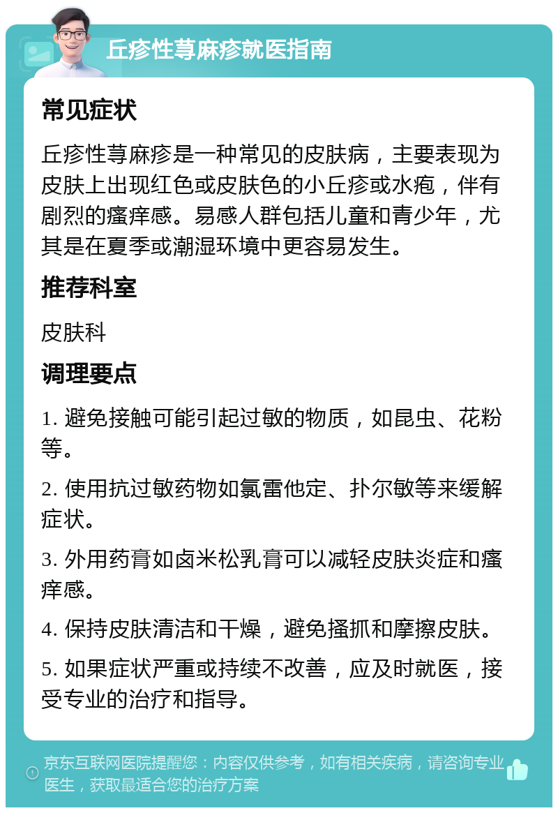 丘疹性荨麻疹就医指南 常见症状 丘疹性荨麻疹是一种常见的皮肤病，主要表现为皮肤上出现红色或皮肤色的小丘疹或水疱，伴有剧烈的瘙痒感。易感人群包括儿童和青少年，尤其是在夏季或潮湿环境中更容易发生。 推荐科室 皮肤科 调理要点 1. 避免接触可能引起过敏的物质，如昆虫、花粉等。 2. 使用抗过敏药物如氯雷他定、扑尔敏等来缓解症状。 3. 外用药膏如卤米松乳膏可以减轻皮肤炎症和瘙痒感。 4. 保持皮肤清洁和干燥，避免搔抓和摩擦皮肤。 5. 如果症状严重或持续不改善，应及时就医，接受专业的治疗和指导。