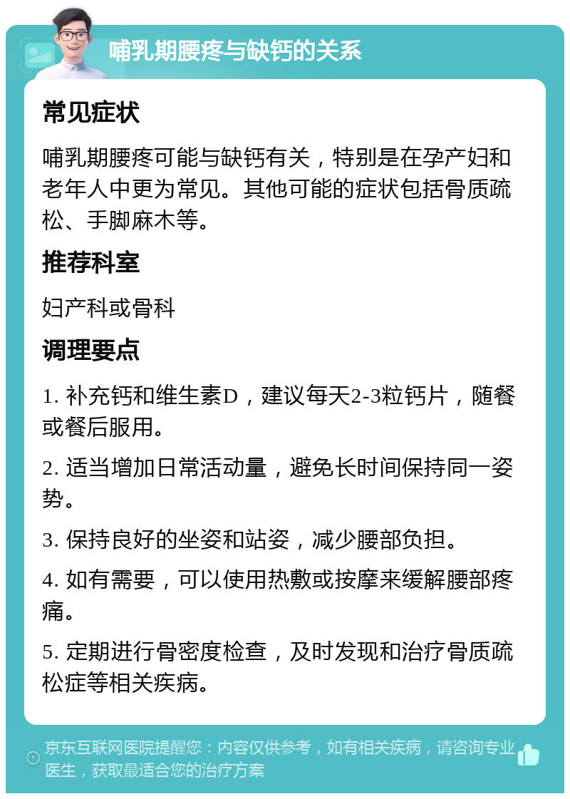 哺乳期腰疼与缺钙的关系 常见症状 哺乳期腰疼可能与缺钙有关，特别是在孕产妇和老年人中更为常见。其他可能的症状包括骨质疏松、手脚麻木等。 推荐科室 妇产科或骨科 调理要点 1. 补充钙和维生素D，建议每天2-3粒钙片，随餐或餐后服用。 2. 适当增加日常活动量，避免长时间保持同一姿势。 3. 保持良好的坐姿和站姿，减少腰部负担。 4. 如有需要，可以使用热敷或按摩来缓解腰部疼痛。 5. 定期进行骨密度检查，及时发现和治疗骨质疏松症等相关疾病。