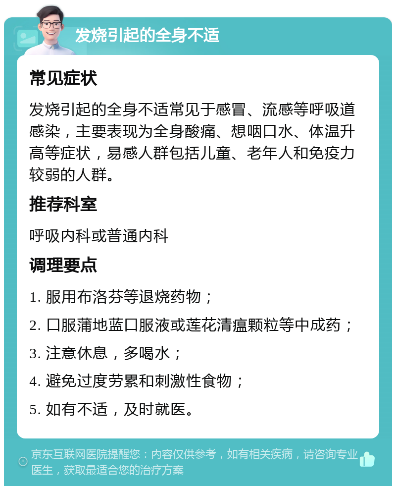 发烧引起的全身不适 常见症状 发烧引起的全身不适常见于感冒、流感等呼吸道感染，主要表现为全身酸痛、想咽口水、体温升高等症状，易感人群包括儿童、老年人和免疫力较弱的人群。 推荐科室 呼吸内科或普通内科 调理要点 1. 服用布洛芬等退烧药物； 2. 口服蒲地蓝口服液或莲花清瘟颗粒等中成药； 3. 注意休息，多喝水； 4. 避免过度劳累和刺激性食物； 5. 如有不适，及时就医。