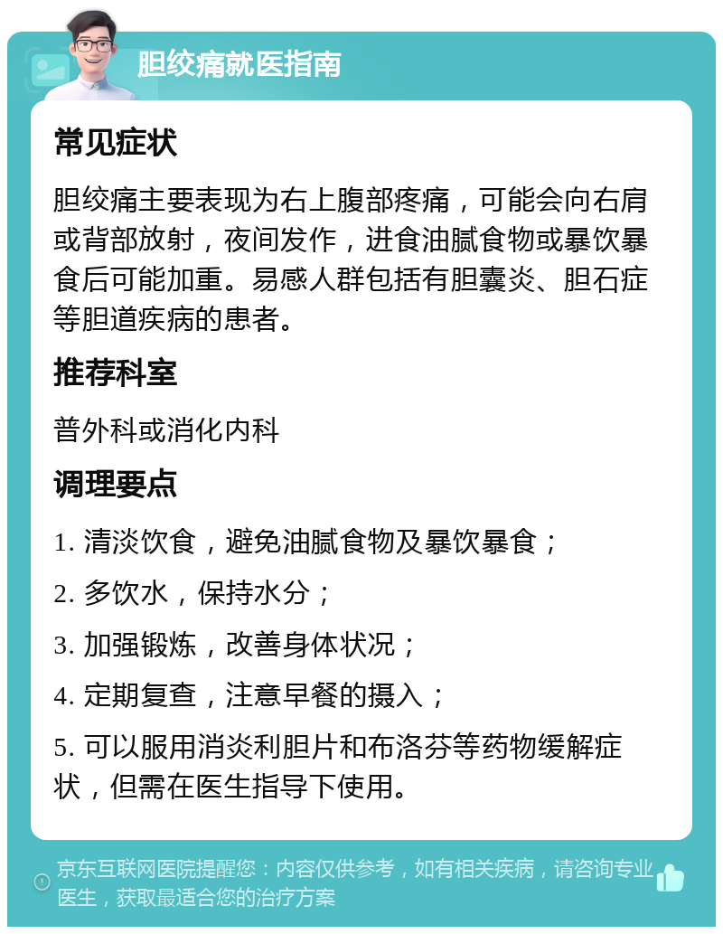 胆绞痛就医指南 常见症状 胆绞痛主要表现为右上腹部疼痛，可能会向右肩或背部放射，夜间发作，进食油腻食物或暴饮暴食后可能加重。易感人群包括有胆囊炎、胆石症等胆道疾病的患者。 推荐科室 普外科或消化内科 调理要点 1. 清淡饮食，避免油腻食物及暴饮暴食； 2. 多饮水，保持水分； 3. 加强锻炼，改善身体状况； 4. 定期复查，注意早餐的摄入； 5. 可以服用消炎利胆片和布洛芬等药物缓解症状，但需在医生指导下使用。