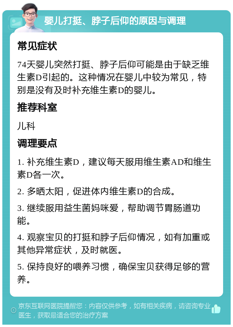 婴儿打挺、脖子后仰的原因与调理 常见症状 74天婴儿突然打挺、脖子后仰可能是由于缺乏维生素D引起的。这种情况在婴儿中较为常见，特别是没有及时补充维生素D的婴儿。 推荐科室 儿科 调理要点 1. 补充维生素D，建议每天服用维生素AD和维生素D各一次。 2. 多晒太阳，促进体内维生素D的合成。 3. 继续服用益生菌妈咪爱，帮助调节胃肠道功能。 4. 观察宝贝的打挺和脖子后仰情况，如有加重或其他异常症状，及时就医。 5. 保持良好的喂养习惯，确保宝贝获得足够的营养。