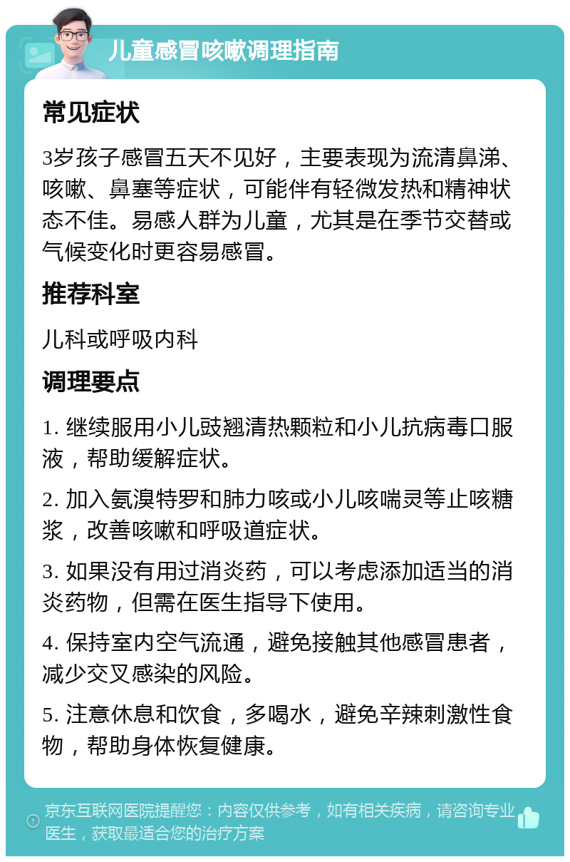 儿童感冒咳嗽调理指南 常见症状 3岁孩子感冒五天不见好，主要表现为流清鼻涕、咳嗽、鼻塞等症状，可能伴有轻微发热和精神状态不佳。易感人群为儿童，尤其是在季节交替或气候变化时更容易感冒。 推荐科室 儿科或呼吸内科 调理要点 1. 继续服用小儿豉翘清热颗粒和小儿抗病毒口服液，帮助缓解症状。 2. 加入氨溴特罗和肺力咳或小儿咳喘灵等止咳糖浆，改善咳嗽和呼吸道症状。 3. 如果没有用过消炎药，可以考虑添加适当的消炎药物，但需在医生指导下使用。 4. 保持室内空气流通，避免接触其他感冒患者，减少交叉感染的风险。 5. 注意休息和饮食，多喝水，避免辛辣刺激性食物，帮助身体恢复健康。