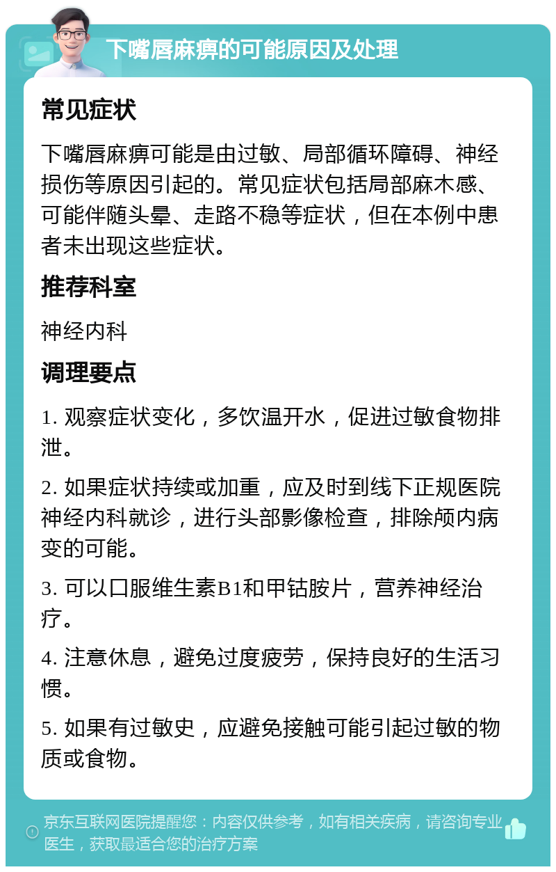 下嘴唇麻痹的可能原因及处理 常见症状 下嘴唇麻痹可能是由过敏、局部循环障碍、神经损伤等原因引起的。常见症状包括局部麻木感、可能伴随头晕、走路不稳等症状，但在本例中患者未出现这些症状。 推荐科室 神经内科 调理要点 1. 观察症状变化，多饮温开水，促进过敏食物排泄。 2. 如果症状持续或加重，应及时到线下正规医院神经内科就诊，进行头部影像检查，排除颅内病变的可能。 3. 可以口服维生素B1和甲钴胺片，营养神经治疗。 4. 注意休息，避免过度疲劳，保持良好的生活习惯。 5. 如果有过敏史，应避免接触可能引起过敏的物质或食物。