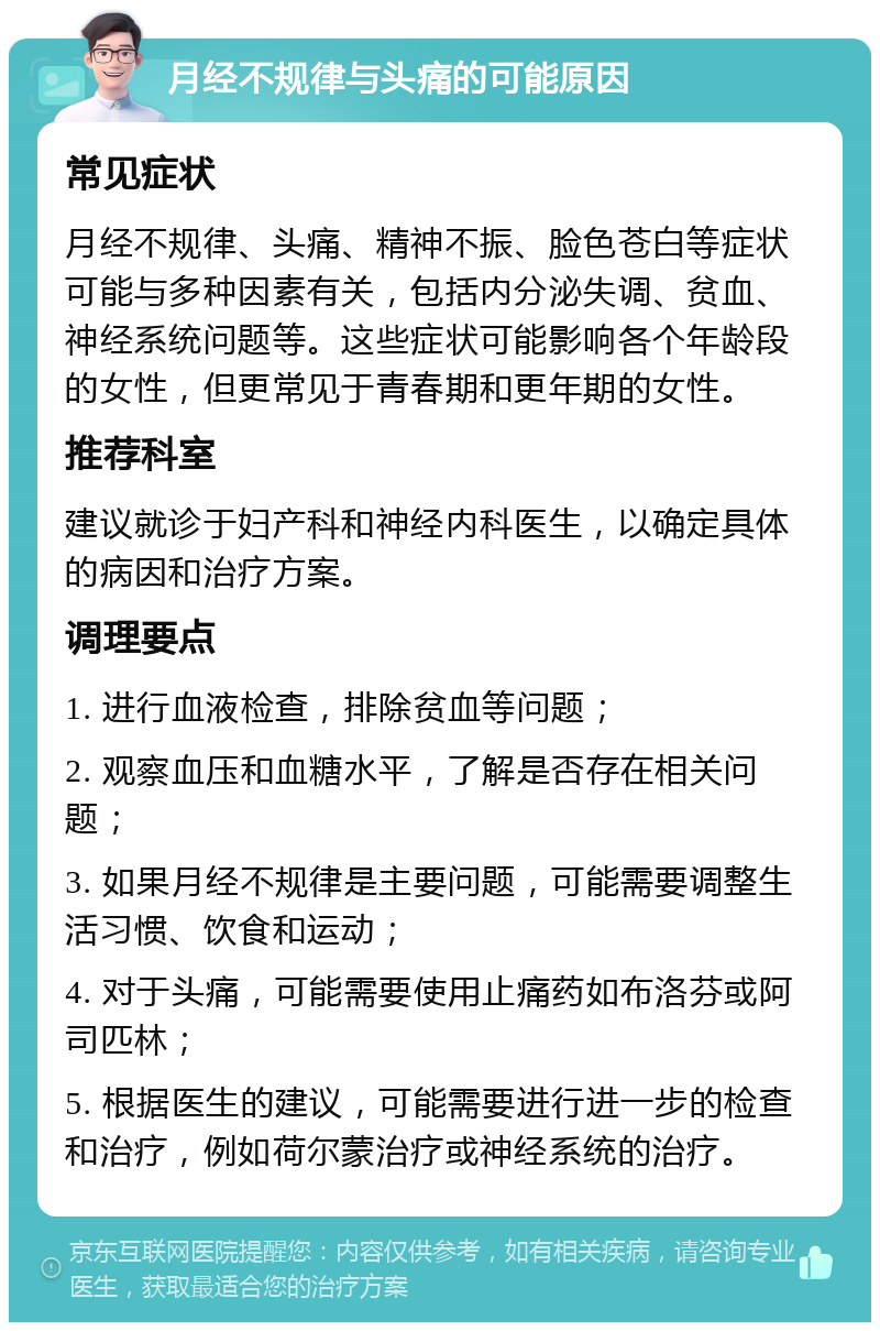 月经不规律与头痛的可能原因 常见症状 月经不规律、头痛、精神不振、脸色苍白等症状可能与多种因素有关，包括内分泌失调、贫血、神经系统问题等。这些症状可能影响各个年龄段的女性，但更常见于青春期和更年期的女性。 推荐科室 建议就诊于妇产科和神经内科医生，以确定具体的病因和治疗方案。 调理要点 1. 进行血液检查，排除贫血等问题； 2. 观察血压和血糖水平，了解是否存在相关问题； 3. 如果月经不规律是主要问题，可能需要调整生活习惯、饮食和运动； 4. 对于头痛，可能需要使用止痛药如布洛芬或阿司匹林； 5. 根据医生的建议，可能需要进行进一步的检查和治疗，例如荷尔蒙治疗或神经系统的治疗。