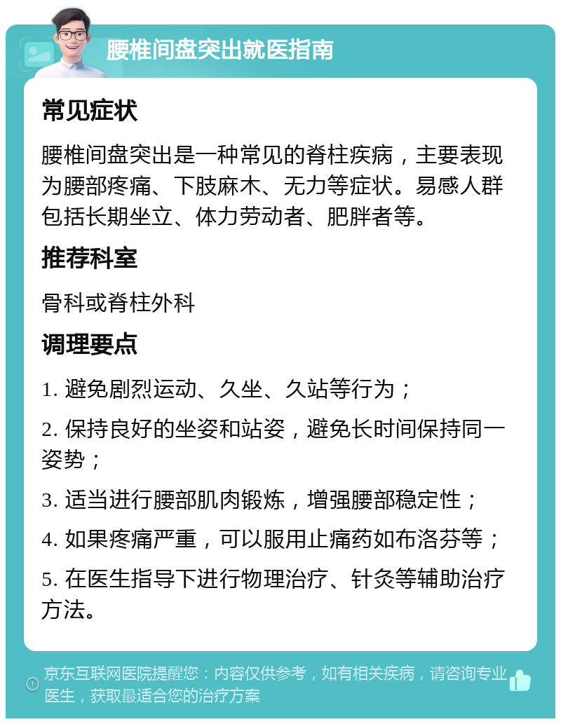 腰椎间盘突出就医指南 常见症状 腰椎间盘突出是一种常见的脊柱疾病，主要表现为腰部疼痛、下肢麻木、无力等症状。易感人群包括长期坐立、体力劳动者、肥胖者等。 推荐科室 骨科或脊柱外科 调理要点 1. 避免剧烈运动、久坐、久站等行为； 2. 保持良好的坐姿和站姿，避免长时间保持同一姿势； 3. 适当进行腰部肌肉锻炼，增强腰部稳定性； 4. 如果疼痛严重，可以服用止痛药如布洛芬等； 5. 在医生指导下进行物理治疗、针灸等辅助治疗方法。