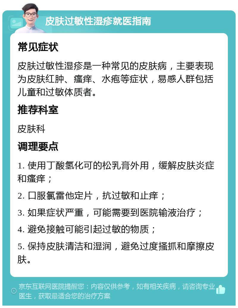 皮肤过敏性湿疹就医指南 常见症状 皮肤过敏性湿疹是一种常见的皮肤病，主要表现为皮肤红肿、瘙痒、水疱等症状，易感人群包括儿童和过敏体质者。 推荐科室 皮肤科 调理要点 1. 使用丁酸氢化可的松乳膏外用，缓解皮肤炎症和瘙痒； 2. 口服氯雷他定片，抗过敏和止痒； 3. 如果症状严重，可能需要到医院输液治疗； 4. 避免接触可能引起过敏的物质； 5. 保持皮肤清洁和湿润，避免过度搔抓和摩擦皮肤。