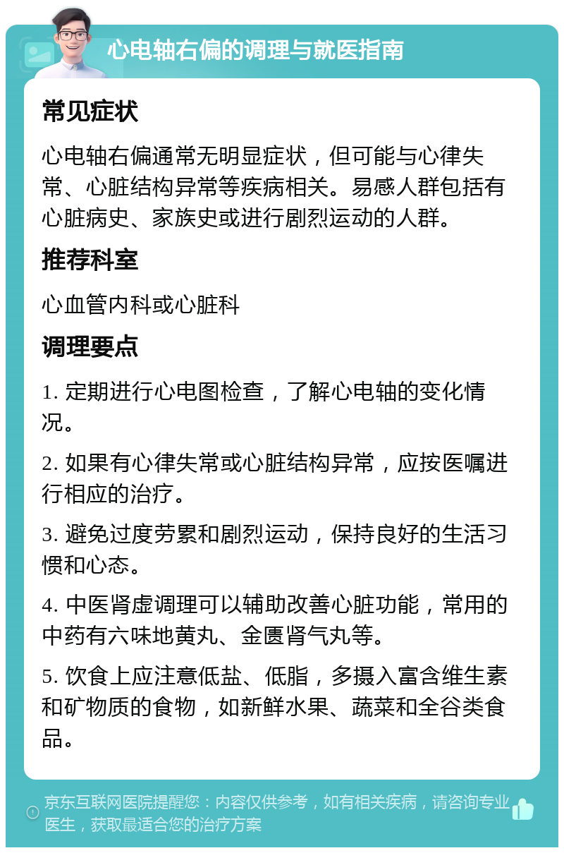 心电轴右偏的调理与就医指南 常见症状 心电轴右偏通常无明显症状，但可能与心律失常、心脏结构异常等疾病相关。易感人群包括有心脏病史、家族史或进行剧烈运动的人群。 推荐科室 心血管内科或心脏科 调理要点 1. 定期进行心电图检查，了解心电轴的变化情况。 2. 如果有心律失常或心脏结构异常，应按医嘱进行相应的治疗。 3. 避免过度劳累和剧烈运动，保持良好的生活习惯和心态。 4. 中医肾虚调理可以辅助改善心脏功能，常用的中药有六味地黄丸、金匮肾气丸等。 5. 饮食上应注意低盐、低脂，多摄入富含维生素和矿物质的食物，如新鲜水果、蔬菜和全谷类食品。