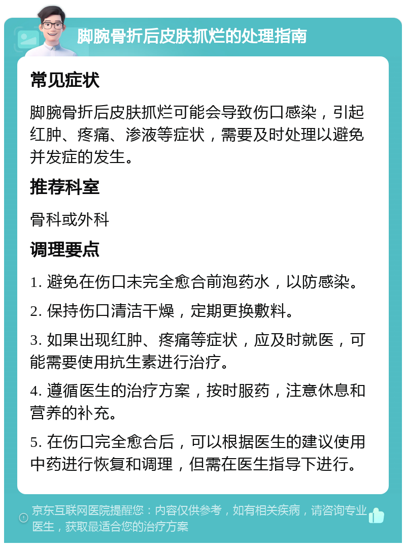 脚腕骨折后皮肤抓烂的处理指南 常见症状 脚腕骨折后皮肤抓烂可能会导致伤口感染，引起红肿、疼痛、渗液等症状，需要及时处理以避免并发症的发生。 推荐科室 骨科或外科 调理要点 1. 避免在伤口未完全愈合前泡药水，以防感染。 2. 保持伤口清洁干燥，定期更换敷料。 3. 如果出现红肿、疼痛等症状，应及时就医，可能需要使用抗生素进行治疗。 4. 遵循医生的治疗方案，按时服药，注意休息和营养的补充。 5. 在伤口完全愈合后，可以根据医生的建议使用中药进行恢复和调理，但需在医生指导下进行。