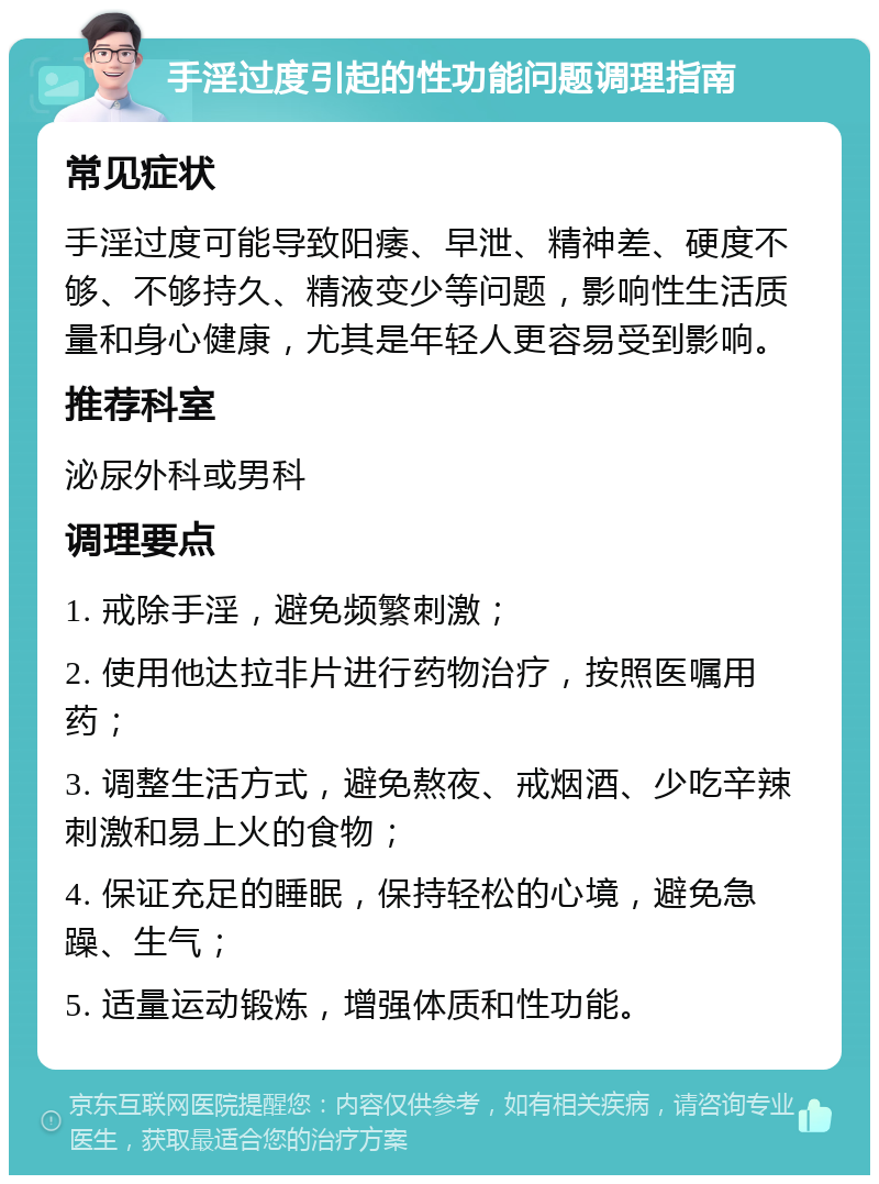 手淫过度引起的性功能问题调理指南 常见症状 手淫过度可能导致阳痿、早泄、精神差、硬度不够、不够持久、精液变少等问题，影响性生活质量和身心健康，尤其是年轻人更容易受到影响。 推荐科室 泌尿外科或男科 调理要点 1. 戒除手淫，避免频繁刺激； 2. 使用他达拉非片进行药物治疗，按照医嘱用药； 3. 调整生活方式，避免熬夜、戒烟酒、少吃辛辣刺激和易上火的食物； 4. 保证充足的睡眠，保持轻松的心境，避免急躁、生气； 5. 适量运动锻炼，增强体质和性功能。