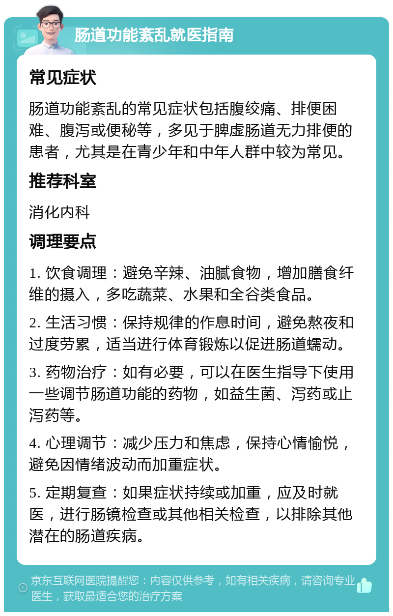 肠道功能紊乱就医指南 常见症状 肠道功能紊乱的常见症状包括腹绞痛、排便困难、腹泻或便秘等，多见于脾虚肠道无力排便的患者，尤其是在青少年和中年人群中较为常见。 推荐科室 消化内科 调理要点 1. 饮食调理：避免辛辣、油腻食物，增加膳食纤维的摄入，多吃蔬菜、水果和全谷类食品。 2. 生活习惯：保持规律的作息时间，避免熬夜和过度劳累，适当进行体育锻炼以促进肠道蠕动。 3. 药物治疗：如有必要，可以在医生指导下使用一些调节肠道功能的药物，如益生菌、泻药或止泻药等。 4. 心理调节：减少压力和焦虑，保持心情愉悦，避免因情绪波动而加重症状。 5. 定期复查：如果症状持续或加重，应及时就医，进行肠镜检查或其他相关检查，以排除其他潜在的肠道疾病。