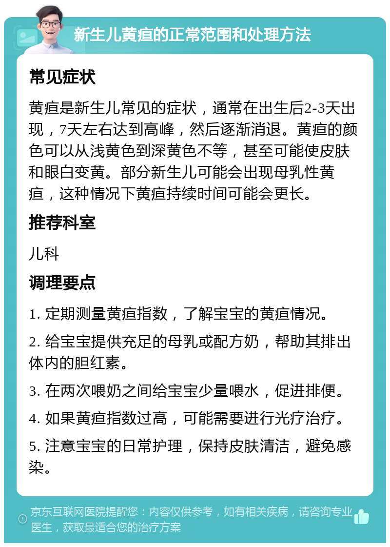 新生儿黄疸的正常范围和处理方法 常见症状 黄疸是新生儿常见的症状，通常在出生后2-3天出现，7天左右达到高峰，然后逐渐消退。黄疸的颜色可以从浅黄色到深黄色不等，甚至可能使皮肤和眼白变黄。部分新生儿可能会出现母乳性黄疸，这种情况下黄疸持续时间可能会更长。 推荐科室 儿科 调理要点 1. 定期测量黄疸指数，了解宝宝的黄疸情况。 2. 给宝宝提供充足的母乳或配方奶，帮助其排出体内的胆红素。 3. 在两次喂奶之间给宝宝少量喂水，促进排便。 4. 如果黄疸指数过高，可能需要进行光疗治疗。 5. 注意宝宝的日常护理，保持皮肤清洁，避免感染。