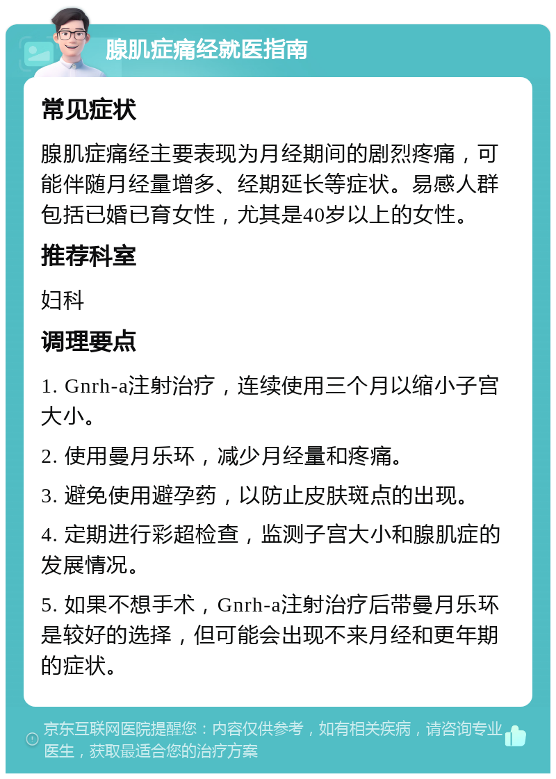 腺肌症痛经就医指南 常见症状 腺肌症痛经主要表现为月经期间的剧烈疼痛，可能伴随月经量增多、经期延长等症状。易感人群包括已婚已育女性，尤其是40岁以上的女性。 推荐科室 妇科 调理要点 1. Gnrh-a注射治疗，连续使用三个月以缩小子宫大小。 2. 使用曼月乐环，减少月经量和疼痛。 3. 避免使用避孕药，以防止皮肤斑点的出现。 4. 定期进行彩超检查，监测子宫大小和腺肌症的发展情况。 5. 如果不想手术，Gnrh-a注射治疗后带曼月乐环是较好的选择，但可能会出现不来月经和更年期的症状。