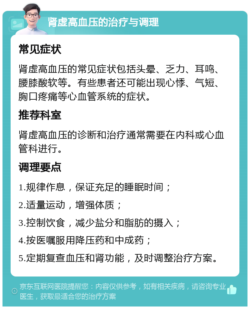 肾虚高血压的治疗与调理 常见症状 肾虚高血压的常见症状包括头晕、乏力、耳鸣、腰膝酸软等。有些患者还可能出现心悸、气短、胸口疼痛等心血管系统的症状。 推荐科室 肾虚高血压的诊断和治疗通常需要在内科或心血管科进行。 调理要点 1.规律作息，保证充足的睡眠时间； 2.适量运动，增强体质； 3.控制饮食，减少盐分和脂肪的摄入； 4.按医嘱服用降压药和中成药； 5.定期复查血压和肾功能，及时调整治疗方案。