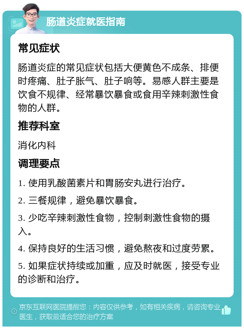 肠道炎症就医指南 常见症状 肠道炎症的常见症状包括大便黄色不成条、排便时疼痛、肚子胀气、肚子响等。易感人群主要是饮食不规律、经常暴饮暴食或食用辛辣刺激性食物的人群。 推荐科室 消化内科 调理要点 1. 使用乳酸菌素片和胃肠安丸进行治疗。 2. 三餐规律，避免暴饮暴食。 3. 少吃辛辣刺激性食物，控制刺激性食物的摄入。 4. 保持良好的生活习惯，避免熬夜和过度劳累。 5. 如果症状持续或加重，应及时就医，接受专业的诊断和治疗。