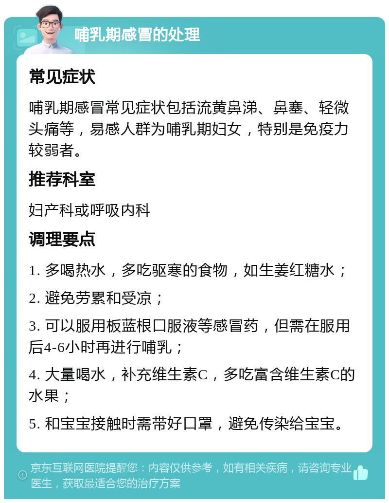 哺乳期感冒的处理 常见症状 哺乳期感冒常见症状包括流黄鼻涕、鼻塞、轻微头痛等，易感人群为哺乳期妇女，特别是免疫力较弱者。 推荐科室 妇产科或呼吸内科 调理要点 1. 多喝热水，多吃驱寒的食物，如生姜红糖水； 2. 避免劳累和受凉； 3. 可以服用板蓝根口服液等感冒药，但需在服用后4-6小时再进行哺乳； 4. 大量喝水，补充维生素C，多吃富含维生素C的水果； 5. 和宝宝接触时需带好口罩，避免传染给宝宝。