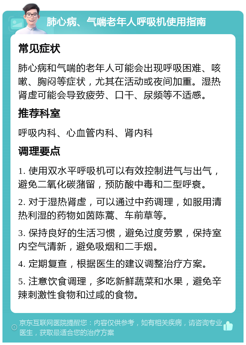 肺心病、气喘老年人呼吸机使用指南 常见症状 肺心病和气喘的老年人可能会出现呼吸困难、咳嗽、胸闷等症状，尤其在活动或夜间加重。湿热肾虚可能会导致疲劳、口干、尿频等不适感。 推荐科室 呼吸内科、心血管内科、肾内科 调理要点 1. 使用双水平呼吸机可以有效控制进气与出气，避免二氧化碳潴留，预防酸中毒和二型呼衰。 2. 对于湿热肾虚，可以通过中药调理，如服用清热利湿的药物如茵陈蒿、车前草等。 3. 保持良好的生活习惯，避免过度劳累，保持室内空气清新，避免吸烟和二手烟。 4. 定期复查，根据医生的建议调整治疗方案。 5. 注意饮食调理，多吃新鲜蔬菜和水果，避免辛辣刺激性食物和过咸的食物。