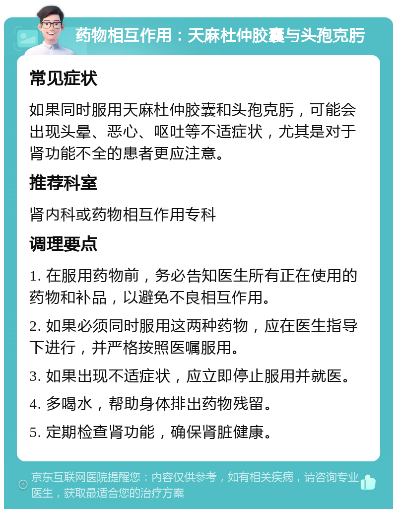 药物相互作用：天麻杜仲胶囊与头孢克肟 常见症状 如果同时服用天麻杜仲胶囊和头孢克肟，可能会出现头晕、恶心、呕吐等不适症状，尤其是对于肾功能不全的患者更应注意。 推荐科室 肾内科或药物相互作用专科 调理要点 1. 在服用药物前，务必告知医生所有正在使用的药物和补品，以避免不良相互作用。 2. 如果必须同时服用这两种药物，应在医生指导下进行，并严格按照医嘱服用。 3. 如果出现不适症状，应立即停止服用并就医。 4. 多喝水，帮助身体排出药物残留。 5. 定期检查肾功能，确保肾脏健康。