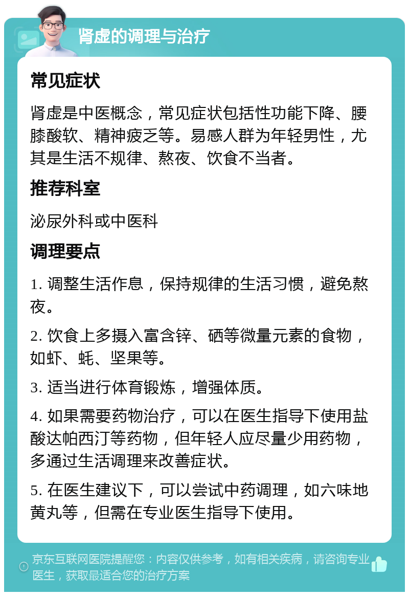 肾虚的调理与治疗 常见症状 肾虚是中医概念，常见症状包括性功能下降、腰膝酸软、精神疲乏等。易感人群为年轻男性，尤其是生活不规律、熬夜、饮食不当者。 推荐科室 泌尿外科或中医科 调理要点 1. 调整生活作息，保持规律的生活习惯，避免熬夜。 2. 饮食上多摄入富含锌、硒等微量元素的食物，如虾、蚝、坚果等。 3. 适当进行体育锻炼，增强体质。 4. 如果需要药物治疗，可以在医生指导下使用盐酸达帕西汀等药物，但年轻人应尽量少用药物，多通过生活调理来改善症状。 5. 在医生建议下，可以尝试中药调理，如六味地黄丸等，但需在专业医生指导下使用。