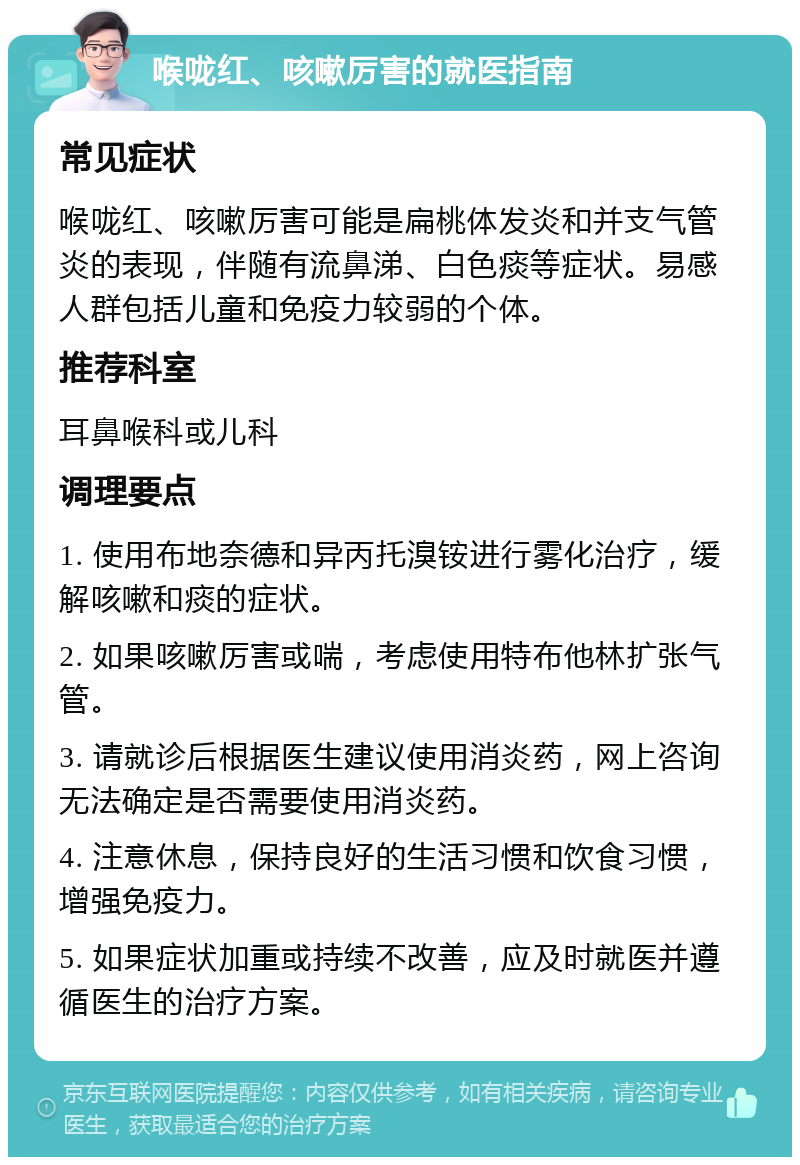 喉咙红、咳嗽厉害的就医指南 常见症状 喉咙红、咳嗽厉害可能是扁桃体发炎和并支气管炎的表现，伴随有流鼻涕、白色痰等症状。易感人群包括儿童和免疫力较弱的个体。 推荐科室 耳鼻喉科或儿科 调理要点 1. 使用布地奈德和异丙托溴铵进行雾化治疗，缓解咳嗽和痰的症状。 2. 如果咳嗽厉害或喘，考虑使用特布他林扩张气管。 3. 请就诊后根据医生建议使用消炎药，网上咨询无法确定是否需要使用消炎药。 4. 注意休息，保持良好的生活习惯和饮食习惯，增强免疫力。 5. 如果症状加重或持续不改善，应及时就医并遵循医生的治疗方案。