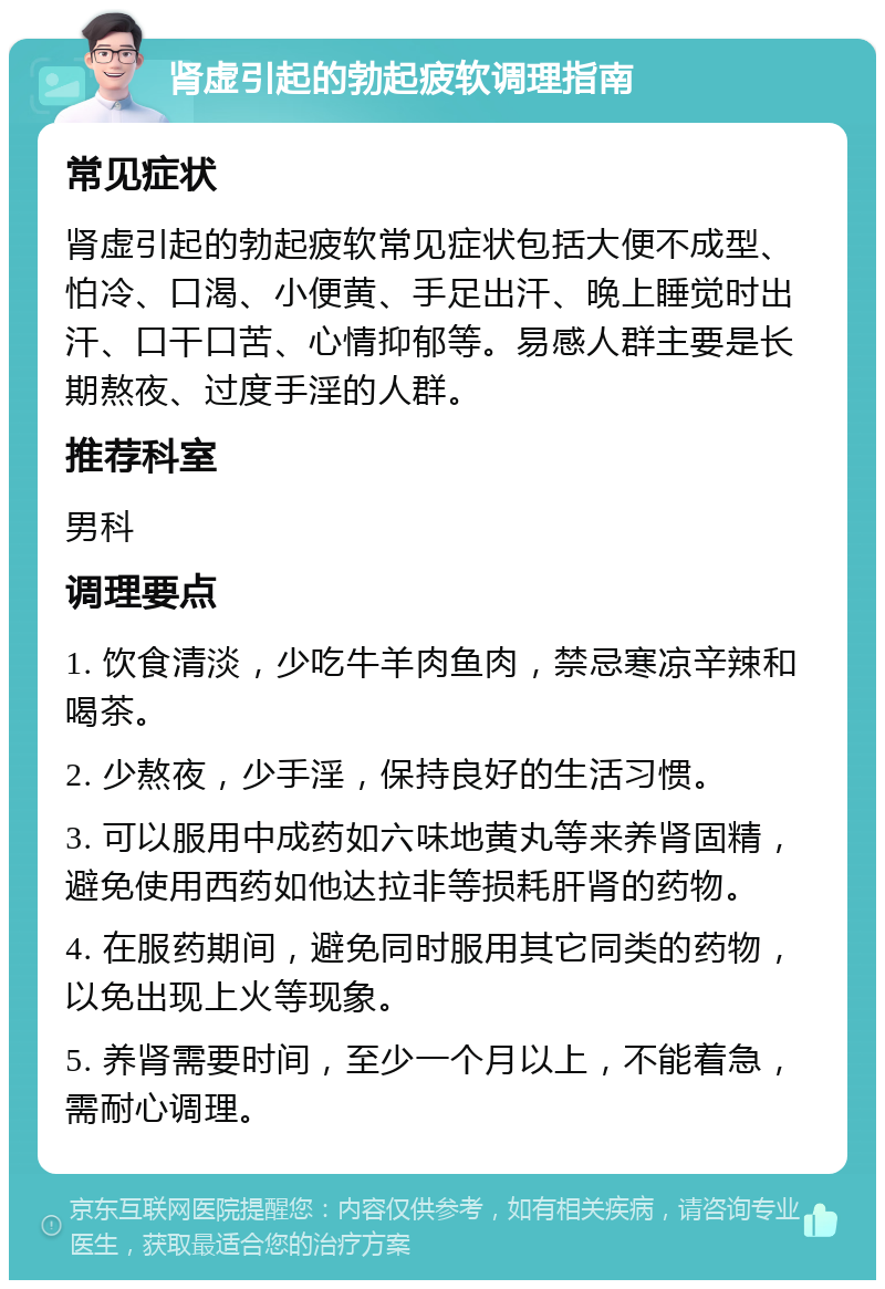 肾虚引起的勃起疲软调理指南 常见症状 肾虚引起的勃起疲软常见症状包括大便不成型、怕冷、口渴、小便黄、手足出汗、晚上睡觉时出汗、口干口苦、心情抑郁等。易感人群主要是长期熬夜、过度手淫的人群。 推荐科室 男科 调理要点 1. 饮食清淡，少吃牛羊肉鱼肉，禁忌寒凉辛辣和喝茶。 2. 少熬夜，少手淫，保持良好的生活习惯。 3. 可以服用中成药如六味地黄丸等来养肾固精，避免使用西药如他达拉非等损耗肝肾的药物。 4. 在服药期间，避免同时服用其它同类的药物，以免出现上火等现象。 5. 养肾需要时间，至少一个月以上，不能着急，需耐心调理。