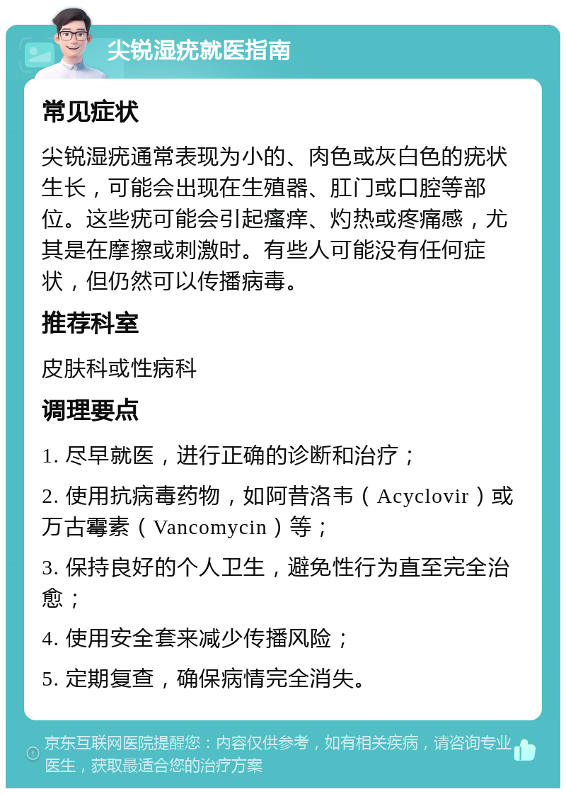 尖锐湿疣就医指南 常见症状 尖锐湿疣通常表现为小的、肉色或灰白色的疣状生长，可能会出现在生殖器、肛门或口腔等部位。这些疣可能会引起瘙痒、灼热或疼痛感，尤其是在摩擦或刺激时。有些人可能没有任何症状，但仍然可以传播病毒。 推荐科室 皮肤科或性病科 调理要点 1. 尽早就医，进行正确的诊断和治疗； 2. 使用抗病毒药物，如阿昔洛韦（Acyclovir）或万古霉素（Vancomycin）等； 3. 保持良好的个人卫生，避免性行为直至完全治愈； 4. 使用安全套来减少传播风险； 5. 定期复查，确保病情完全消失。