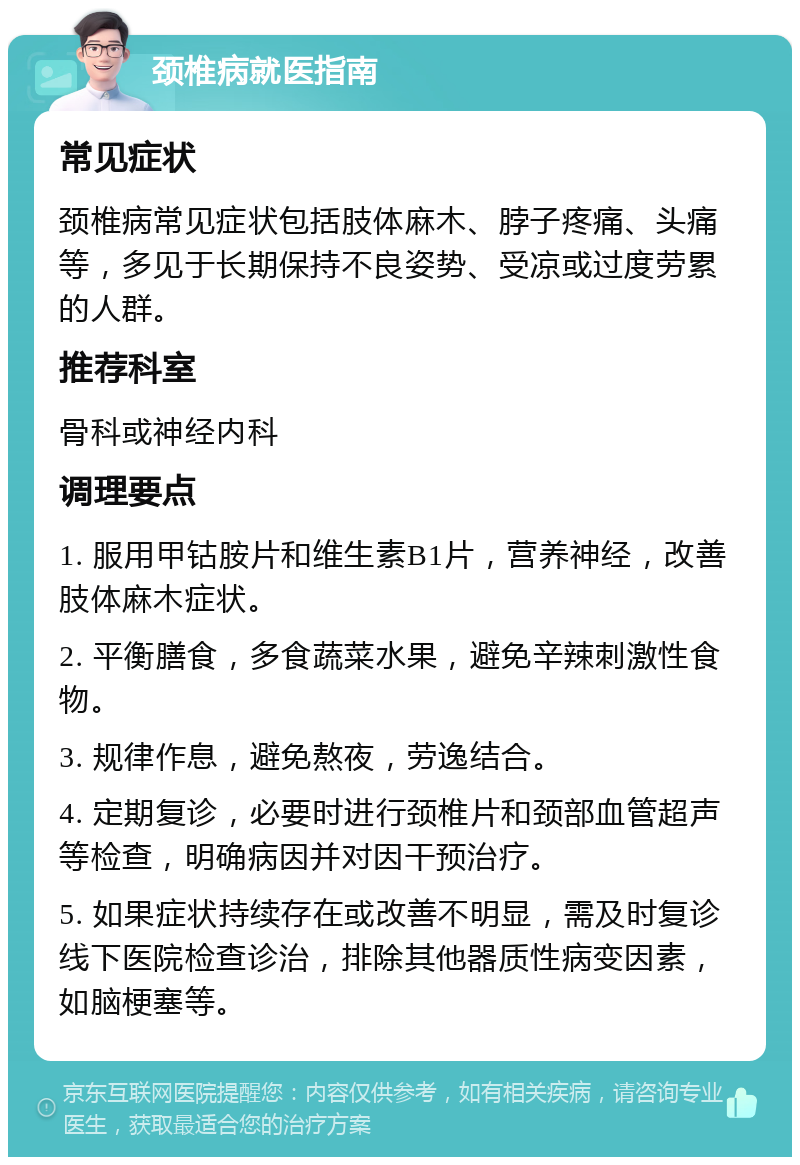 颈椎病就医指南 常见症状 颈椎病常见症状包括肢体麻木、脖子疼痛、头痛等，多见于长期保持不良姿势、受凉或过度劳累的人群。 推荐科室 骨科或神经内科 调理要点 1. 服用甲钴胺片和维生素B1片，营养神经，改善肢体麻木症状。 2. 平衡膳食，多食蔬菜水果，避免辛辣刺激性食物。 3. 规律作息，避免熬夜，劳逸结合。 4. 定期复诊，必要时进行颈椎片和颈部血管超声等检查，明确病因并对因干预治疗。 5. 如果症状持续存在或改善不明显，需及时复诊线下医院检查诊治，排除其他器质性病变因素，如脑梗塞等。