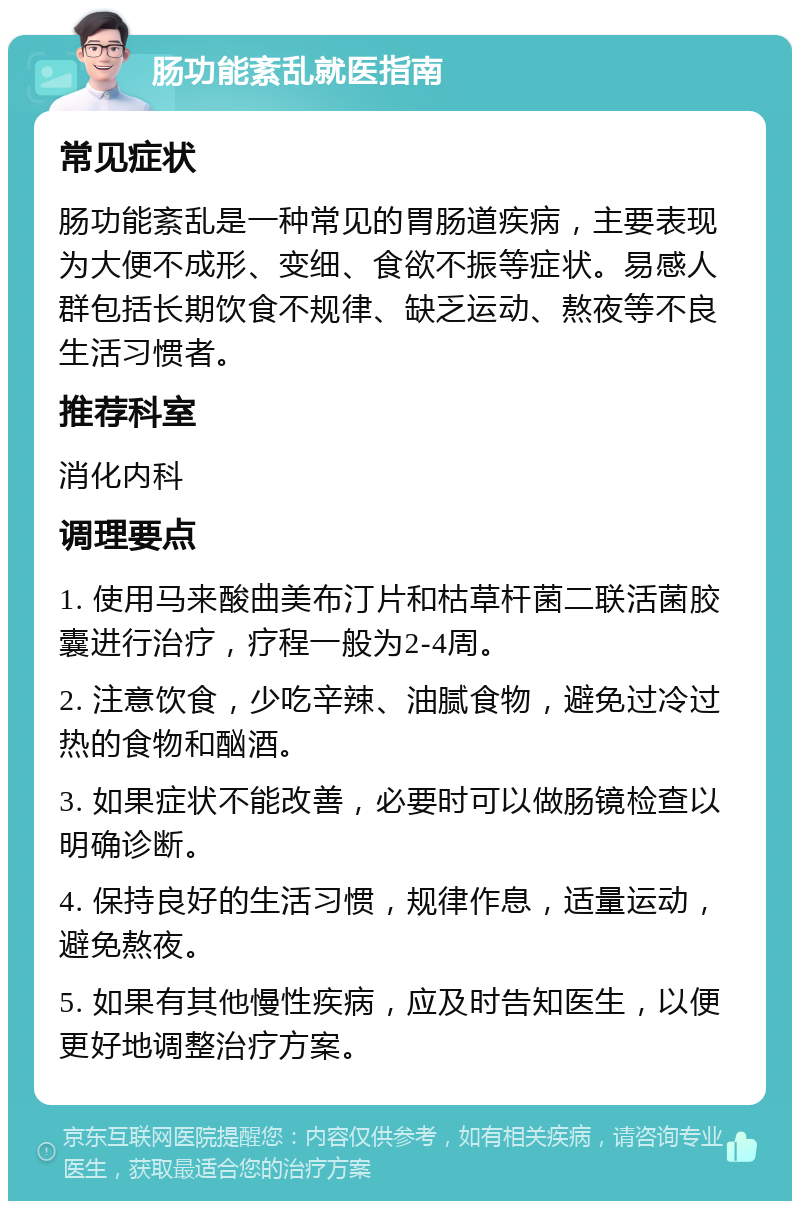 肠功能紊乱就医指南 常见症状 肠功能紊乱是一种常见的胃肠道疾病，主要表现为大便不成形、变细、食欲不振等症状。易感人群包括长期饮食不规律、缺乏运动、熬夜等不良生活习惯者。 推荐科室 消化内科 调理要点 1. 使用马来酸曲美布汀片和枯草杆菌二联活菌胶囊进行治疗，疗程一般为2-4周。 2. 注意饮食，少吃辛辣、油腻食物，避免过冷过热的食物和酗酒。 3. 如果症状不能改善，必要时可以做肠镜检查以明确诊断。 4. 保持良好的生活习惯，规律作息，适量运动，避免熬夜。 5. 如果有其他慢性疾病，应及时告知医生，以便更好地调整治疗方案。