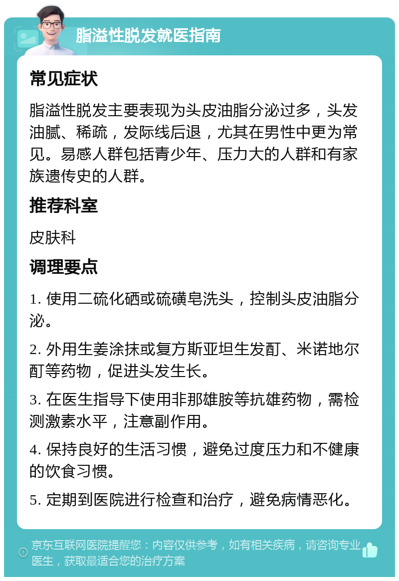 脂溢性脱发就医指南 常见症状 脂溢性脱发主要表现为头皮油脂分泌过多，头发油腻、稀疏，发际线后退，尤其在男性中更为常见。易感人群包括青少年、压力大的人群和有家族遗传史的人群。 推荐科室 皮肤科 调理要点 1. 使用二硫化硒或硫磺皂洗头，控制头皮油脂分泌。 2. 外用生姜涂抹或复方斯亚坦生发酊、米诺地尔酊等药物，促进头发生长。 3. 在医生指导下使用非那雄胺等抗雄药物，需检测激素水平，注意副作用。 4. 保持良好的生活习惯，避免过度压力和不健康的饮食习惯。 5. 定期到医院进行检查和治疗，避免病情恶化。