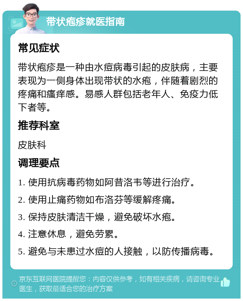 带状疱疹就医指南 常见症状 带状疱疹是一种由水痘病毒引起的皮肤病，主要表现为一侧身体出现带状的水疱，伴随着剧烈的疼痛和瘙痒感。易感人群包括老年人、免疫力低下者等。 推荐科室 皮肤科 调理要点 1. 使用抗病毒药物如阿昔洛韦等进行治疗。 2. 使用止痛药物如布洛芬等缓解疼痛。 3. 保持皮肤清洁干燥，避免破坏水疱。 4. 注意休息，避免劳累。 5. 避免与未患过水痘的人接触，以防传播病毒。