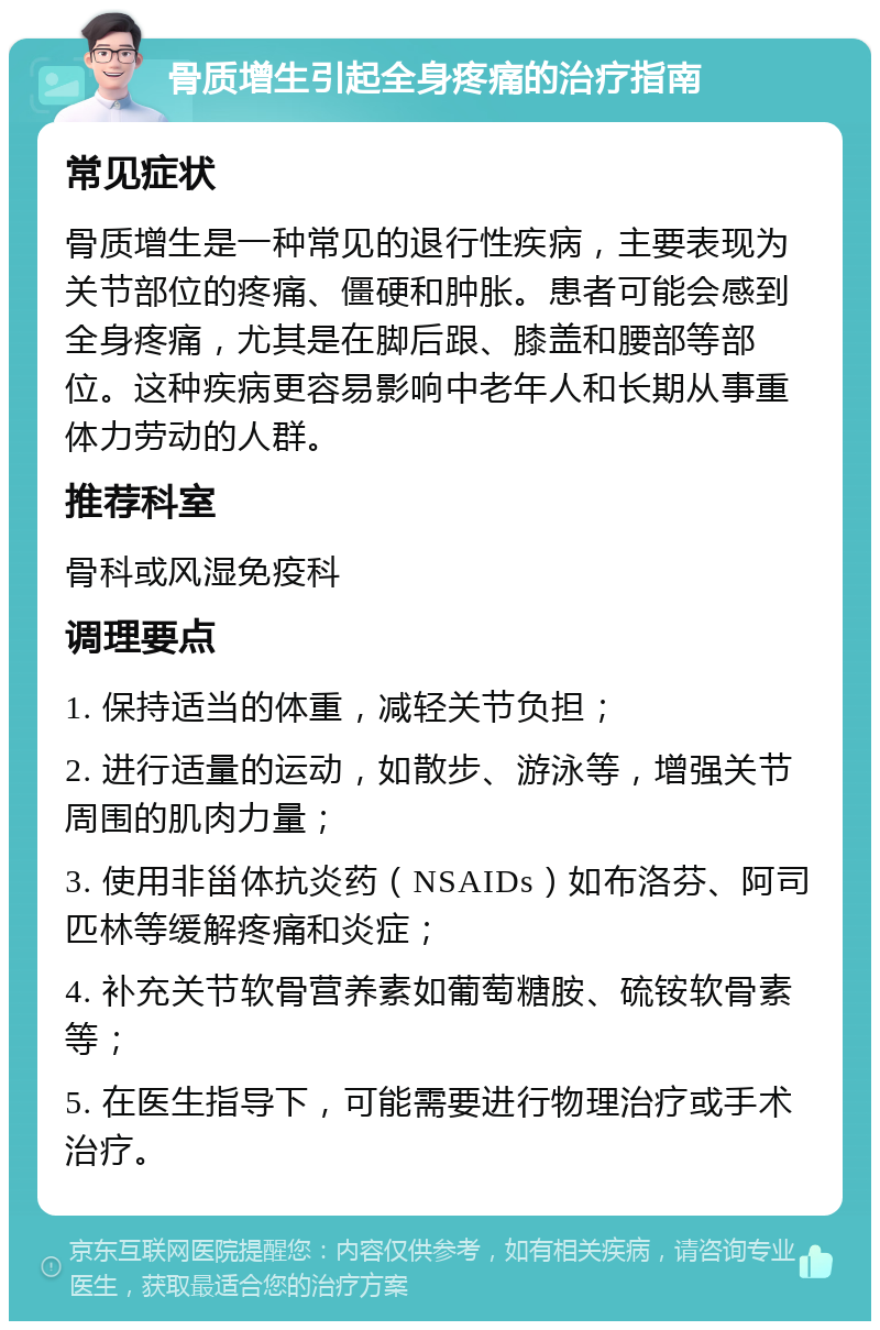 骨质增生引起全身疼痛的治疗指南 常见症状 骨质增生是一种常见的退行性疾病，主要表现为关节部位的疼痛、僵硬和肿胀。患者可能会感到全身疼痛，尤其是在脚后跟、膝盖和腰部等部位。这种疾病更容易影响中老年人和长期从事重体力劳动的人群。 推荐科室 骨科或风湿免疫科 调理要点 1. 保持适当的体重，减轻关节负担； 2. 进行适量的运动，如散步、游泳等，增强关节周围的肌肉力量； 3. 使用非甾体抗炎药（NSAIDs）如布洛芬、阿司匹林等缓解疼痛和炎症； 4. 补充关节软骨营养素如葡萄糖胺、硫铵软骨素等； 5. 在医生指导下，可能需要进行物理治疗或手术治疗。