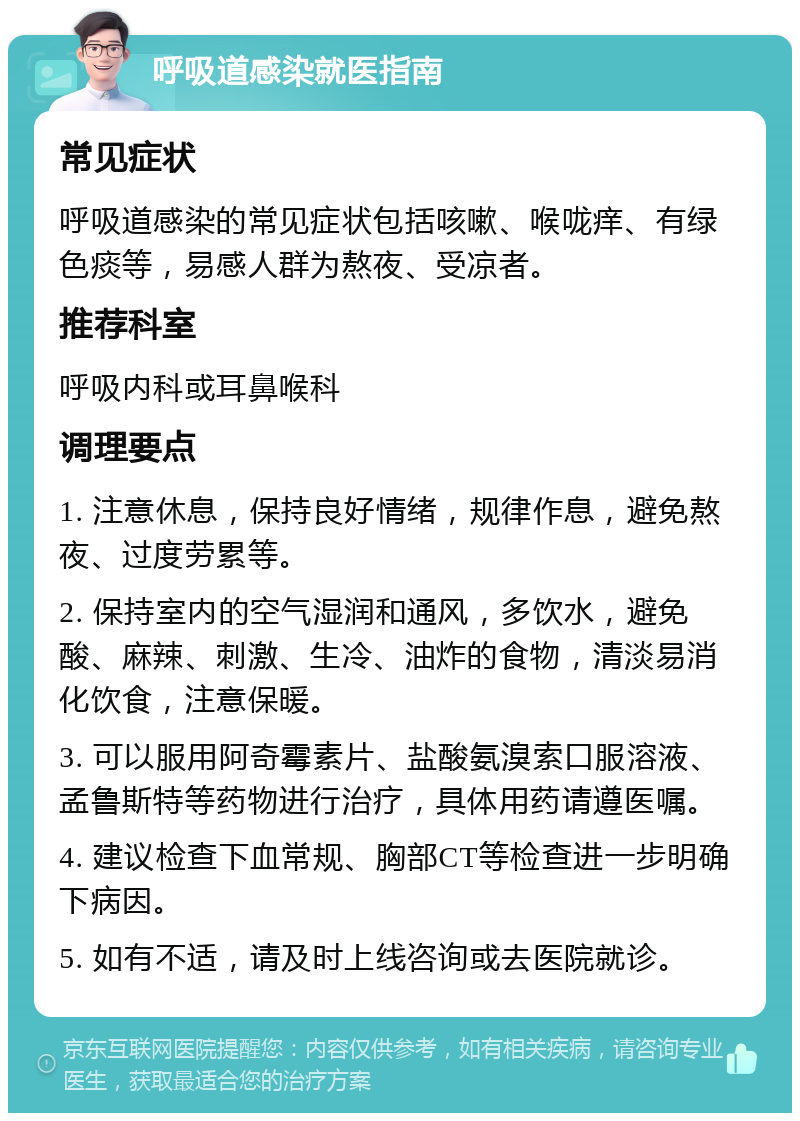 呼吸道感染就医指南 常见症状 呼吸道感染的常见症状包括咳嗽、喉咙痒、有绿色痰等，易感人群为熬夜、受凉者。 推荐科室 呼吸内科或耳鼻喉科 调理要点 1. 注意休息，保持良好情绪，规律作息，避免熬夜、过度劳累等。 2. 保持室内的空气湿润和通风，多饮水，避免酸、麻辣、刺激、生冷、油炸的食物，清淡易消化饮食，注意保暖。 3. 可以服用阿奇霉素片、盐酸氨溴索口服溶液、孟鲁斯特等药物进行治疗，具体用药请遵医嘱。 4. 建议检查下血常规、胸部CT等检查进一步明确下病因。 5. 如有不适，请及时上线咨询或去医院就诊。