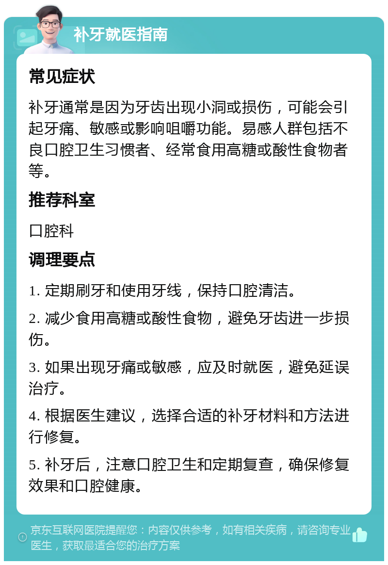 补牙就医指南 常见症状 补牙通常是因为牙齿出现小洞或损伤，可能会引起牙痛、敏感或影响咀嚼功能。易感人群包括不良口腔卫生习惯者、经常食用高糖或酸性食物者等。 推荐科室 口腔科 调理要点 1. 定期刷牙和使用牙线，保持口腔清洁。 2. 减少食用高糖或酸性食物，避免牙齿进一步损伤。 3. 如果出现牙痛或敏感，应及时就医，避免延误治疗。 4. 根据医生建议，选择合适的补牙材料和方法进行修复。 5. 补牙后，注意口腔卫生和定期复查，确保修复效果和口腔健康。