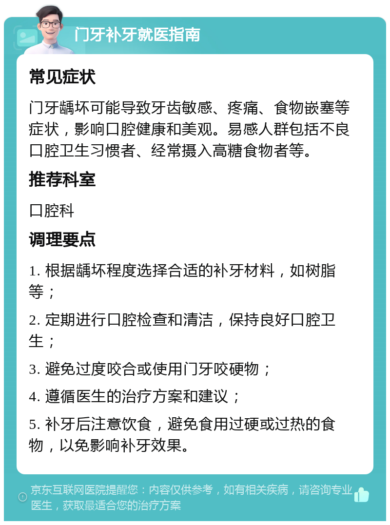 门牙补牙就医指南 常见症状 门牙龋坏可能导致牙齿敏感、疼痛、食物嵌塞等症状，影响口腔健康和美观。易感人群包括不良口腔卫生习惯者、经常摄入高糖食物者等。 推荐科室 口腔科 调理要点 1. 根据龋坏程度选择合适的补牙材料，如树脂等； 2. 定期进行口腔检查和清洁，保持良好口腔卫生； 3. 避免过度咬合或使用门牙咬硬物； 4. 遵循医生的治疗方案和建议； 5. 补牙后注意饮食，避免食用过硬或过热的食物，以免影响补牙效果。