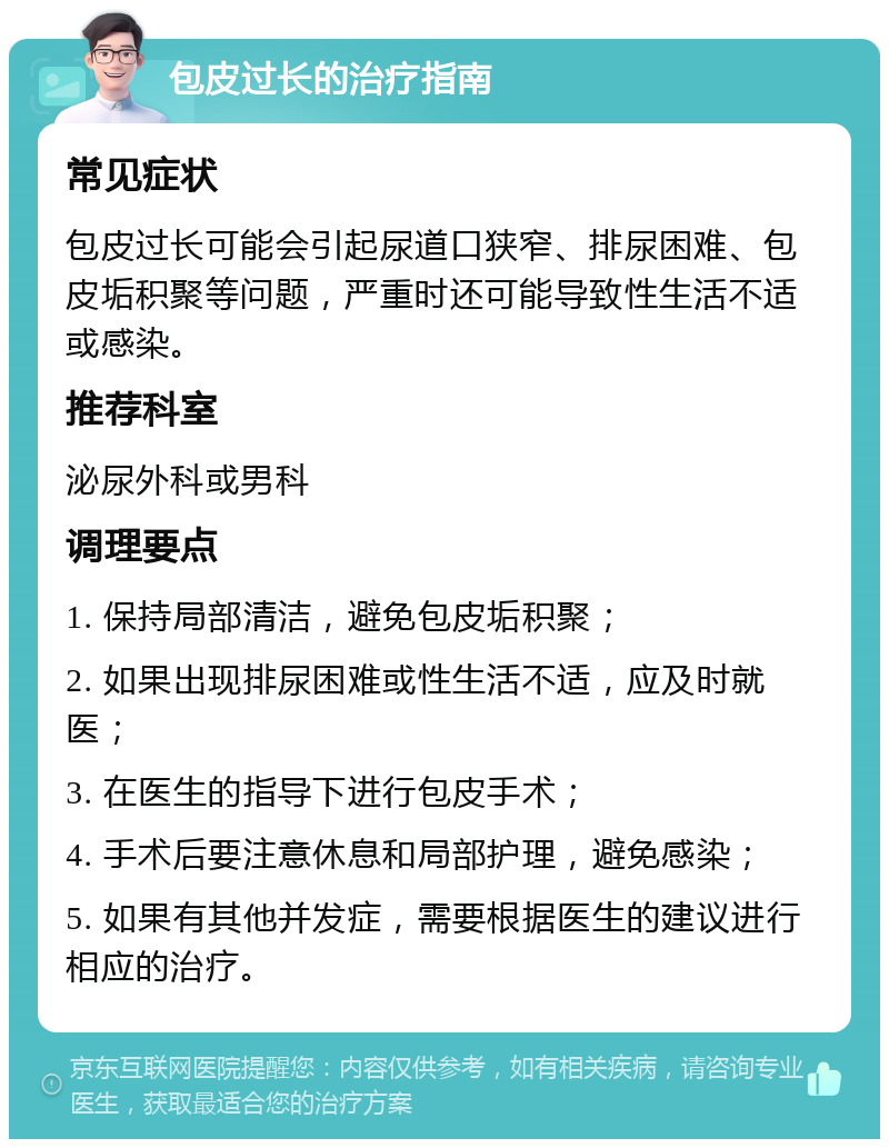 包皮过长的治疗指南 常见症状 包皮过长可能会引起尿道口狭窄、排尿困难、包皮垢积聚等问题，严重时还可能导致性生活不适或感染。 推荐科室 泌尿外科或男科 调理要点 1. 保持局部清洁，避免包皮垢积聚； 2. 如果出现排尿困难或性生活不适，应及时就医； 3. 在医生的指导下进行包皮手术； 4. 手术后要注意休息和局部护理，避免感染； 5. 如果有其他并发症，需要根据医生的建议进行相应的治疗。