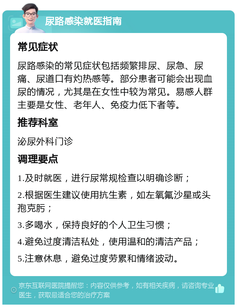 尿路感染就医指南 常见症状 尿路感染的常见症状包括频繁排尿、尿急、尿痛、尿道口有灼热感等。部分患者可能会出现血尿的情况，尤其是在女性中较为常见。易感人群主要是女性、老年人、免疫力低下者等。 推荐科室 泌尿外科门诊 调理要点 1.及时就医，进行尿常规检查以明确诊断； 2.根据医生建议使用抗生素，如左氧氟沙星或头孢克肟； 3.多喝水，保持良好的个人卫生习惯； 4.避免过度清洁私处，使用温和的清洁产品； 5.注意休息，避免过度劳累和情绪波动。