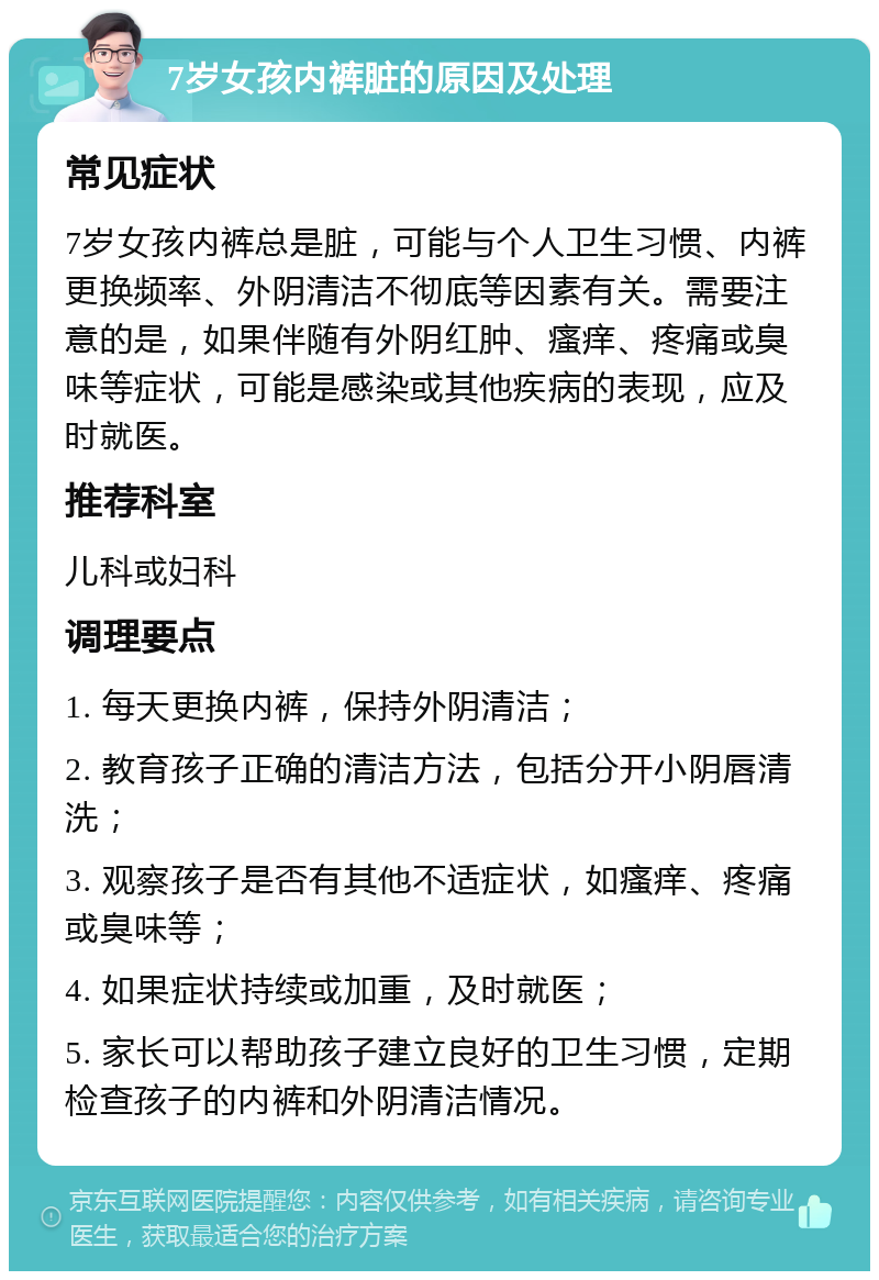 7岁女孩内裤脏的原因及处理 常见症状 7岁女孩内裤总是脏，可能与个人卫生习惯、内裤更换频率、外阴清洁不彻底等因素有关。需要注意的是，如果伴随有外阴红肿、瘙痒、疼痛或臭味等症状，可能是感染或其他疾病的表现，应及时就医。 推荐科室 儿科或妇科 调理要点 1. 每天更换内裤，保持外阴清洁； 2. 教育孩子正确的清洁方法，包括分开小阴唇清洗； 3. 观察孩子是否有其他不适症状，如瘙痒、疼痛或臭味等； 4. 如果症状持续或加重，及时就医； 5. 家长可以帮助孩子建立良好的卫生习惯，定期检查孩子的内裤和外阴清洁情况。