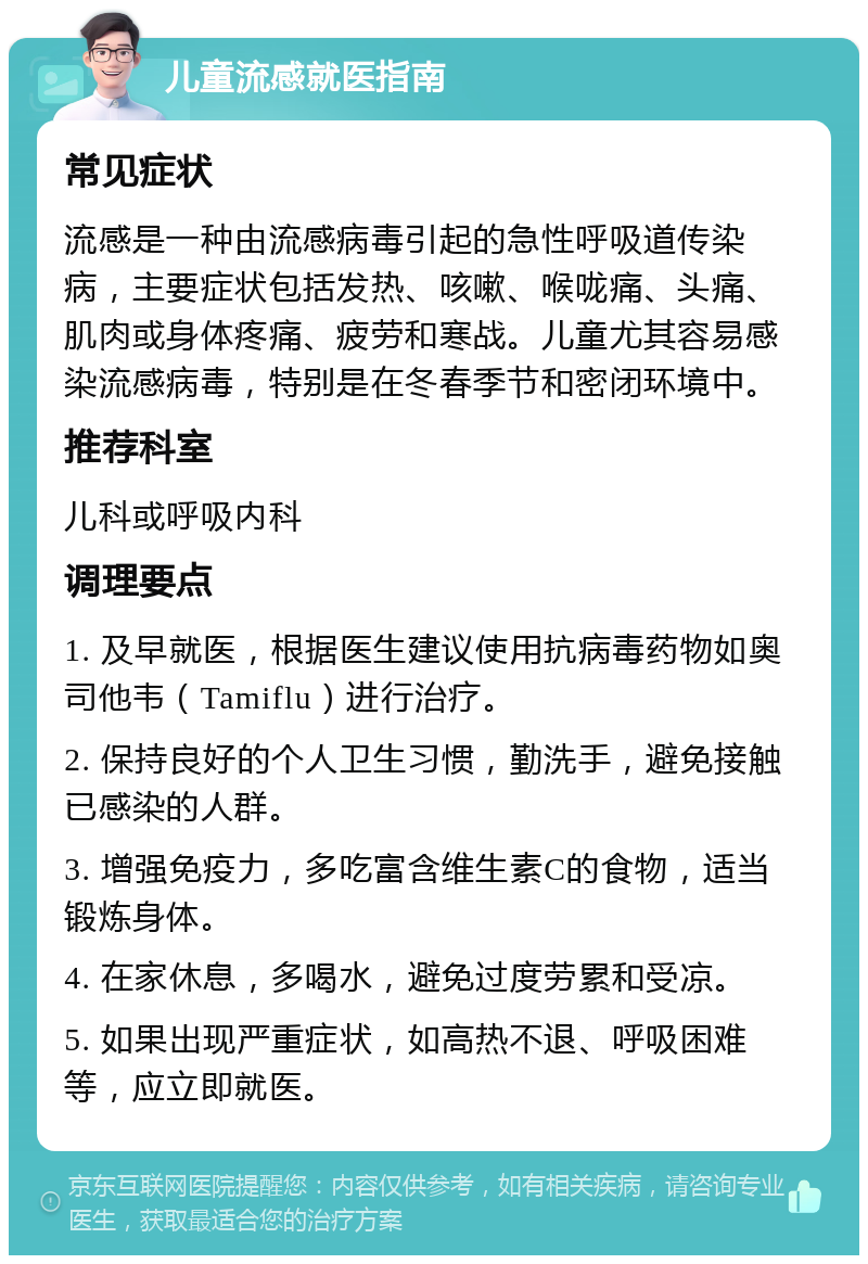 儿童流感就医指南 常见症状 流感是一种由流感病毒引起的急性呼吸道传染病，主要症状包括发热、咳嗽、喉咙痛、头痛、肌肉或身体疼痛、疲劳和寒战。儿童尤其容易感染流感病毒，特别是在冬春季节和密闭环境中。 推荐科室 儿科或呼吸内科 调理要点 1. 及早就医，根据医生建议使用抗病毒药物如奥司他韦（Tamiflu）进行治疗。 2. 保持良好的个人卫生习惯，勤洗手，避免接触已感染的人群。 3. 增强免疫力，多吃富含维生素C的食物，适当锻炼身体。 4. 在家休息，多喝水，避免过度劳累和受凉。 5. 如果出现严重症状，如高热不退、呼吸困难等，应立即就医。