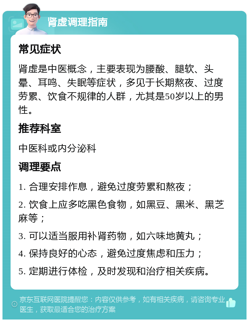 肾虚调理指南 常见症状 肾虚是中医概念，主要表现为腰酸、腿软、头晕、耳鸣、失眠等症状，多见于长期熬夜、过度劳累、饮食不规律的人群，尤其是50岁以上的男性。 推荐科室 中医科或内分泌科 调理要点 1. 合理安排作息，避免过度劳累和熬夜； 2. 饮食上应多吃黑色食物，如黑豆、黑米、黑芝麻等； 3. 可以适当服用补肾药物，如六味地黄丸； 4. 保持良好的心态，避免过度焦虑和压力； 5. 定期进行体检，及时发现和治疗相关疾病。