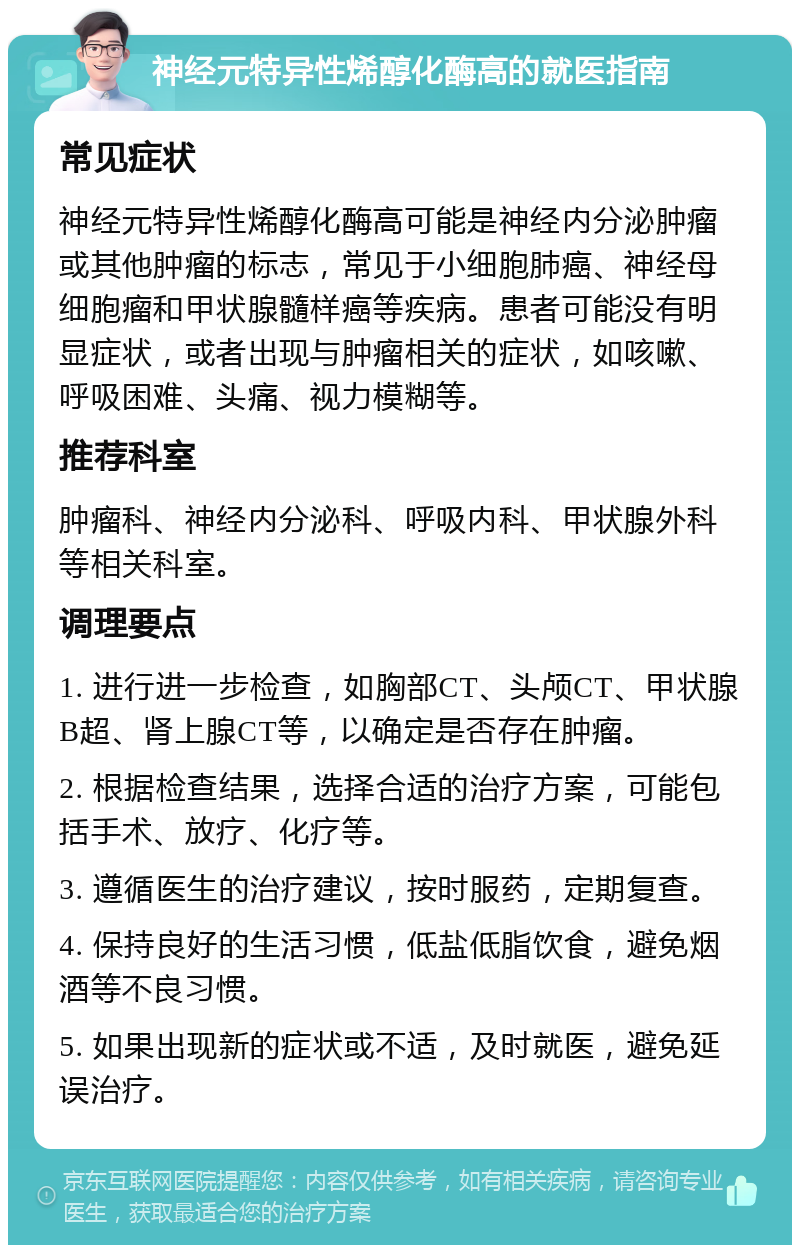 神经元特异性烯醇化酶高的就医指南 常见症状 神经元特异性烯醇化酶高可能是神经内分泌肿瘤或其他肿瘤的标志，常见于小细胞肺癌、神经母细胞瘤和甲状腺髓样癌等疾病。患者可能没有明显症状，或者出现与肿瘤相关的症状，如咳嗽、呼吸困难、头痛、视力模糊等。 推荐科室 肿瘤科、神经内分泌科、呼吸内科、甲状腺外科等相关科室。 调理要点 1. 进行进一步检查，如胸部CT、头颅CT、甲状腺B超、肾上腺CT等，以确定是否存在肿瘤。 2. 根据检查结果，选择合适的治疗方案，可能包括手术、放疗、化疗等。 3. 遵循医生的治疗建议，按时服药，定期复查。 4. 保持良好的生活习惯，低盐低脂饮食，避免烟酒等不良习惯。 5. 如果出现新的症状或不适，及时就医，避免延误治疗。